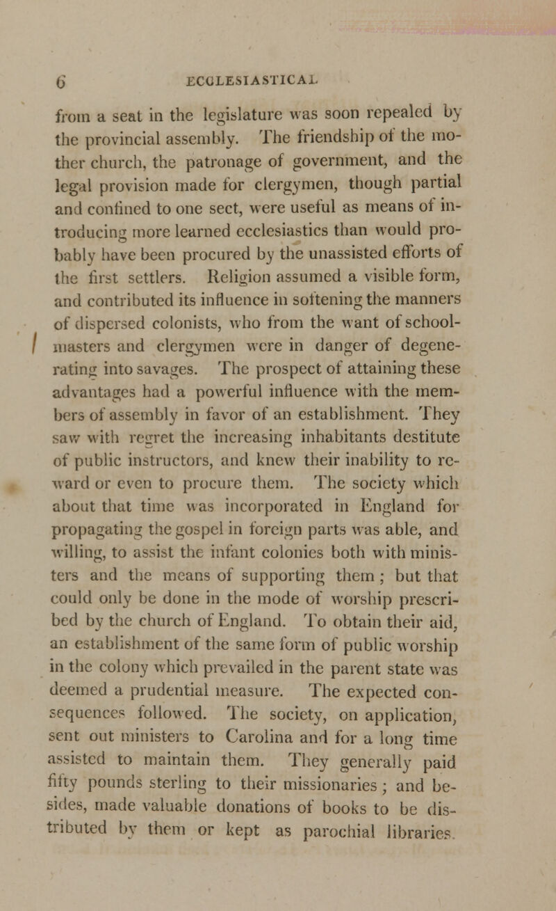 from a seat in the legislature was soon repealed by the provincial assembly. The friendship of the mo- ther church, the patronage of government, and the legal provision made for clergymen, though partial and confined to one sect, were useful as means of in- troducing more learned ecclesiastics than would pro- bably have been procured by the unassisted efforts of the first settlers. Religion assumed a visible form, and contributed its influence in softening the manners of dispersed colonists, who from the want ofschool- I masters and clergymen were in danger of degene- rating into savages. The prospect of attaining these advantages had a powerful influence with the mem- bers of assembly in favor of an establishment. They saw with regret the increasing inhabitants destitute of public instructors, and knew their inability to re- ward or even to procure them. The society which about that time was incorporated in England for propagating the gospel in foreign parts was able, and willing, to assist the infant colonies both with minis- ters and the means of supporting them ; but that could only be done in the mode of worship prescri- bed by the church of England. To obtain their aid, an establishment of the same form of public worship in the colony which prevailed in the parent state was deemed a prudential measure. The expected con- sequences followed. The society, on application, sent out ministers to Carolina and for a long time assisted to maintain them. They generally paid fifty pounds sterling to their missionaries; and be- sides, made valuable donations of books to be dis- tributed by them or kept as parochial libraries