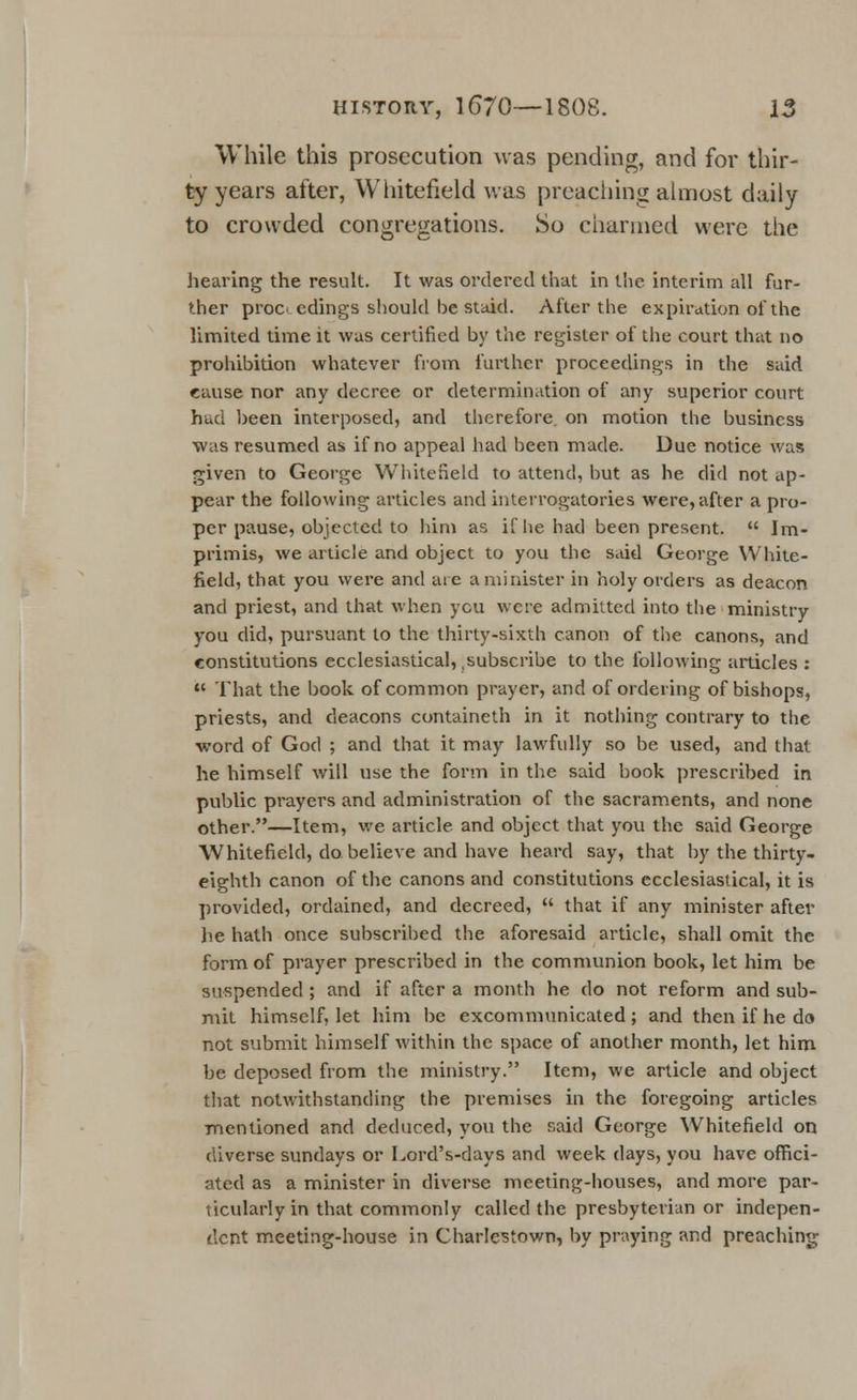 While this prosecution was pending, and for thir- ty years after, Whitefield was preaching almost daily to crowded congregations. So charmed were the hearing the result. It was ordered that in the interim all fur- ther proc. edings should be staid. After the expiration of the limited time it was certified by the register of the court that no prohibition whatever from further proceedings in the said cause nor any decree or determination of any superior court had been interposed, and therefore on motion the business was resumed as if no appeal had been made. Due notice was given to George Whitefield to attend, but as he did not ap- pear the following articles and interrogatories were, after a pro- per pause, objected to him as if he had been present.  Im- primis, we article and object to you the said George White- field, that you were and are a minister in holy orders as deacon and priest, and that when ycu were admitted into the ministry you did, pursuant to the thirty-sixth canon of the canons, and constitutions ecclesiastical, .subscribe to the following articles :  That the book of common prayer, and of ordering of bishops, priests, and deacons containeth in it nothing contrary to the word of God ; and that it may lawfully so be used, and that he himself will use the form in the said book prescribed in public prayers and administration of the sacraments, and none other.—Item, we article and object that you the said George Whitefield, do believe and have heard say, that by the thirty- eighth canon of the canons and constitutions ecclesiastical, it is provided, ordained, and decreed,  that if any minister after he hath once subscribed the aforesaid article, shall omit the form of prayer prescribed in the communion book, let him be suspended ; and if after a month he do not reform and sub- mit himself, let him be excommunicated ; and then if he do not submit himself within the space of another month, let him be deposed from the ministry. Item, we article and object that notwithstanding the premises in the foregoing articles mentioned and deduced, you the said George Whitefield on diverse Sundays or Lord's-days and week days, you have offici- ated as a minister in diverse meeting-houses, and more par- ticularly in that commonly called the presbyterian or indepen- dent meeting-house in Charlestown, by praying and preaching