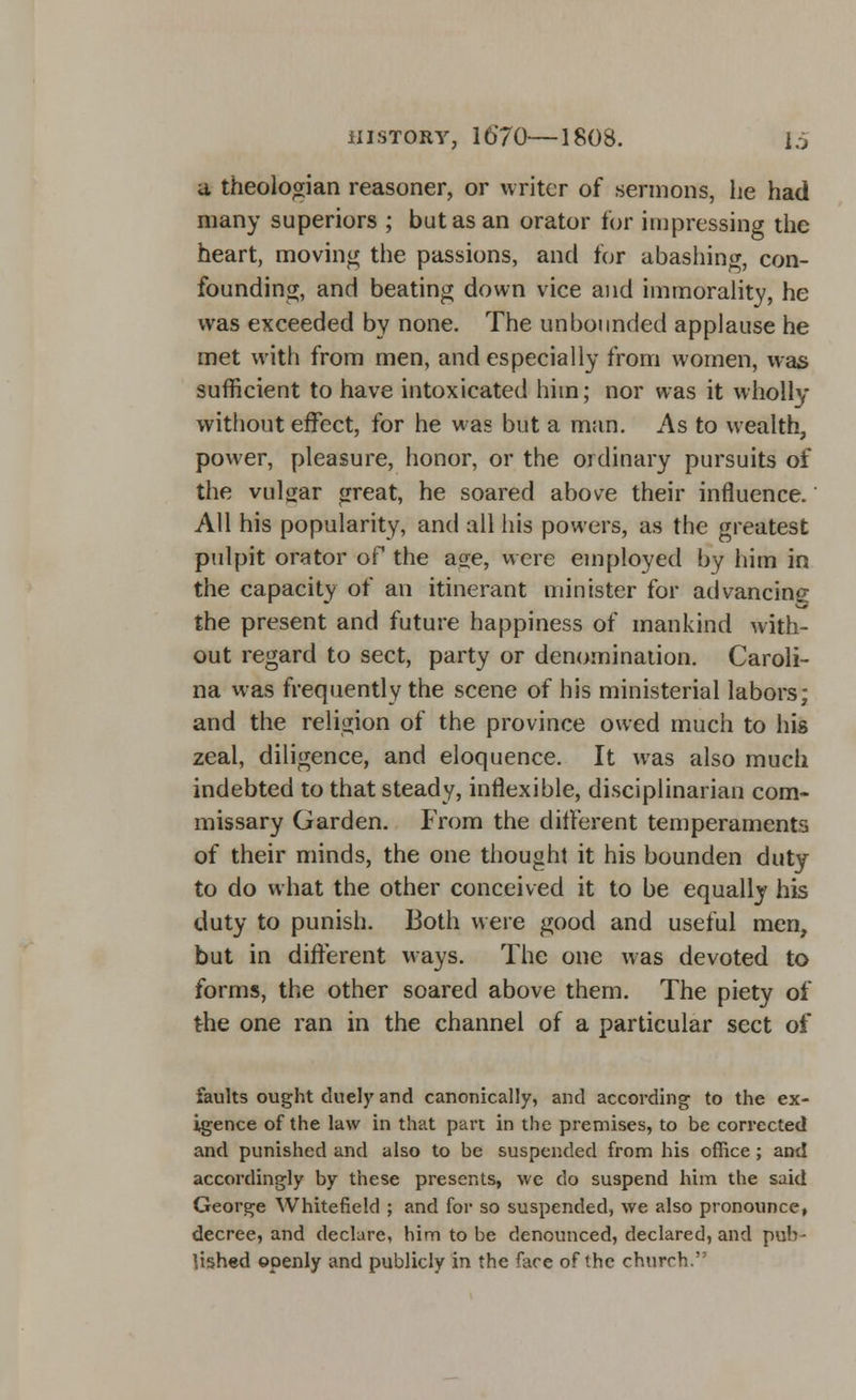 a theologian reasoner, or writer of sermons, he had many superiors ; but as an orator for impressing the heart, moving the passions, and for abashing, con- founding, and beating down vice and immorality, he was exceeded by none. The unbounded applause he met with from men, and especially from women, was sufficient to have intoxicated him; nor was it wholly without effect, for he was but a man. As to wealth, power, pleasure, honor, or the ordinary pursuits of the vulgar great, he soared above their influence. All his popularity, and all his powers, as the greatest pulpit orator of the age, were employed by him in the capacity of an itinerant minister for advancing the present and future happiness of mankind with- out regard to sect, party or denomination. Caroli- na was frequently the scene of his ministerial labors; and the religion of the province owed much to his zeal, diligence, and eloquence. It was also much indebted to that steady, inflexible, disciplinarian com- missary Garden. From the different temperaments of their minds, the one thought it his bounden duty to do what the other conceived it to be equally his duty to punish. Both were good and useful men, but in different ways. The one was devoted to forms, the other soared above them. The piety of the one ran in the channel of a particular sect of faults ought duely and canonically, and according to the ex- igence of the law in that part in the premises, to be corrected and punished and also to be suspended from his office ; and accordingly by these presents, we do suspend him the said George Whitefield ; and for so suspended, we also pronounce, decree, and declare, him to be denounced, declared, and pub- lished openly and publicly in the face of the church.