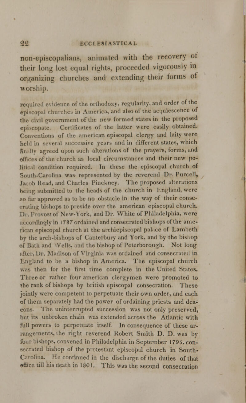 2i2 ITICA1 non-episcopalians, animated with the recovery 01 their long lo>-t equal rights, proceeded vigorously in organizing churches and extending their tonus ot worship. required evidence of the orthodoxy! regularity, and order of the episcopal churches in America, and also of the acquiescence of the civil government of the new formed stales in the proposed episcopate. Certificates of the latter were easily obtained. Conventions of the American episcopal clergy and laity were held in several successive years and in different states, which finally agreed upon such alterations of the prayers, forms, and j of the church as local circumstances and their new po- litical condition required. In these the episcopal church of South-Carolina was represented hy the reverend Dr. Purcell, . Kcud, and Charles Pinckncy. The proposed alterations being submitted to the heads of the church in 1 ngland, were so far approved as to be no obstacle in the way of their conse- crating bishops to preside over the american episcopal church. Dr. Provost of New-York, and Dr. While of Philadelphia, were accordingly in 1787 ordained and consecrated bishops of the ame- rican episcopal church at the archiepiscopal palace of Lambeth by the arch-bishops of Canterbury and York, and by the bishop of Bath and .Veils, and the bishop of Peterborough. Not long after, Ur. Madison of Virginia was ordained and consecrated in England to be a bishop in America. The episcopal church was then for the first time complete in the United States. Three or rather four american clergymen were promoted to the rank of bishops by british episcopal consecration. These jointly were competent lo perpetuate their own order, and each of them separately had the power of ordaining priests and dea- cons. The uninterrupted succession was not only preserved, but its unbroken chain was extended across the Atlantic with full powers to perpetuate itself In consequence of these ar- rangements, ihe right reverend Robert Smith D. D. was by- four bishops, convened in Philadelphia in September 1795, con- secrated bishop of the prctestant episcopal church in South- Carolina. He continued in the discharge of the duties of that effice till his death in 1801. This was the second consecration