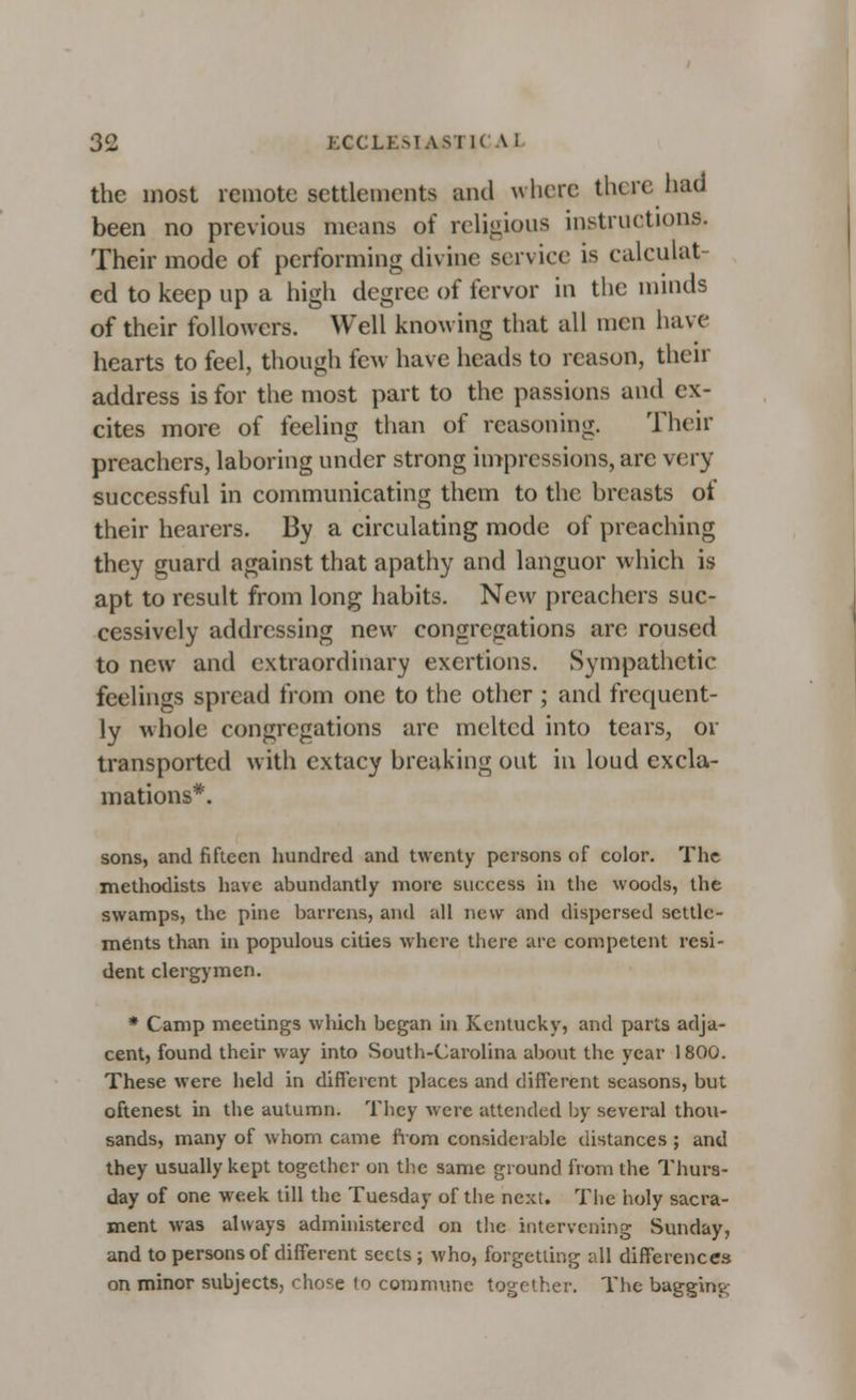 the most remote settlements and where there had been no previous means of religious instructions. Their mode of performing divine service is calculat- ed to keep up a high degree of fervor in the minds of their followers. Well knowing that all men have hearts to feel, though few have heads to reason, their address is for the most part to the passions and ex- cites more of feeling than of reasoning. Their preachers, laboring under strong impressions, arc very successful in communicating them to the breasts of their hearers. By a circulating mode of preaching they guard against that apathy and languor which is apt to result from long habits. New preachers suc- cessively addressing new congregations are roused to new and extraordinary exertions. Sympathetic feelings spread from one to the other ; and frequent- ly whole congregations are melted into tears, or transported with cxtacy breaking out in loud excla- mations*. sons, and fifteen hundred and twenty persons of color. The methodists have abundantly more success in the woods, the swamps, the pine barrens, and all new and dispersed settle- ments than in populous cities where there are competent resi- dent clergymen. * Camp meetings which began in Kentucky, and parts adja- cent, found their way into South-Carolina about the year 1800. These were held in different places and different seasons, but oftenest in the autumn. They were attended by several thou- sands, many of whom came from considerable distances ; and they usually kept together on the same ground from the Thurs- day of one week till the Tuesday of the next. The holy sacra- ment was always administered on the intervening Sunday, and to persons of different sects ; who, forgetting all differences on minor subjects, chose to commune together. The baggint,