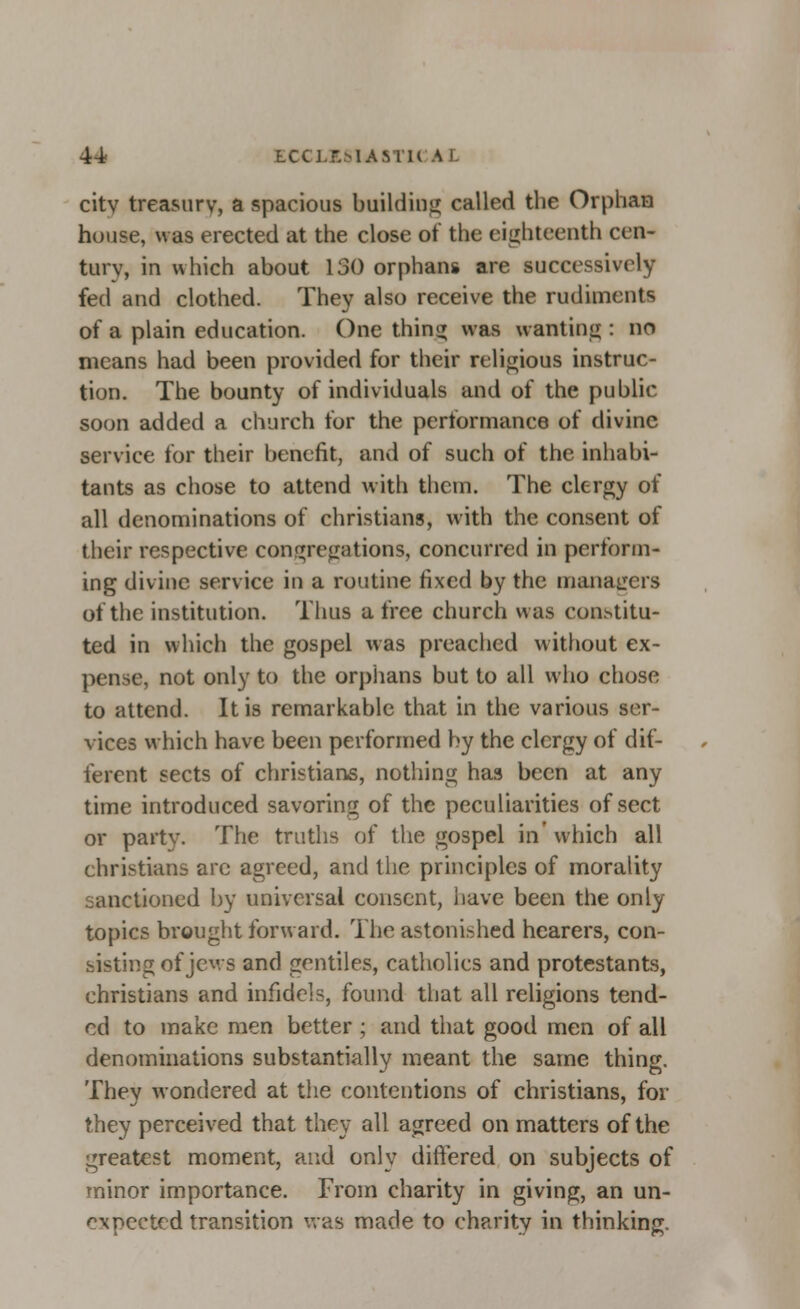 city treasury, a spacious building called the Orphan house, was erected at the close of the eighteenth cen- tury, in which about 130 orphans are successively fed and clothed. They also receive the rudiments of a plain education. One tiling was wanting : no means had been provided for their religious instruc- tion. The bounty of individuals and of the public soon added a church for the performance of divine service for their benefit, and of such of the inhabi- tants as chose to attend with them. The clergy of all denominations of christians, with the consent of their respective congregations, concurred in perform- ing divine service in a routine fixed by the managers of the institution. Thus a free church was constitu- ted in which the gospel was preached without ex- pense, not only to the orphans but to all who chose to attend. It is remarkable that in the various ser- vices which have been performed by the clergy of dif- ferent sects of christians, nothing has been at any time introduced savoring of the peculiarities of sect or party. The truths of the gospel in'which all christians arc agreed, and the principles of morality sanctioned by universal consent, have been the only topics brought forward. The astonished hearers, con- sisting of jews and gentiles, catholics and protestants, christians and infidels, found that all religions tend- ed to make men better ; and that good men of all denominations substantially meant the same thing. They wondered at the contentions of christians, for they perceived that they all agreed on matters of the greatest moment, and only differed on subjects of minor importance. From charity in giving, an un- expected transition was made to charity in thinking.