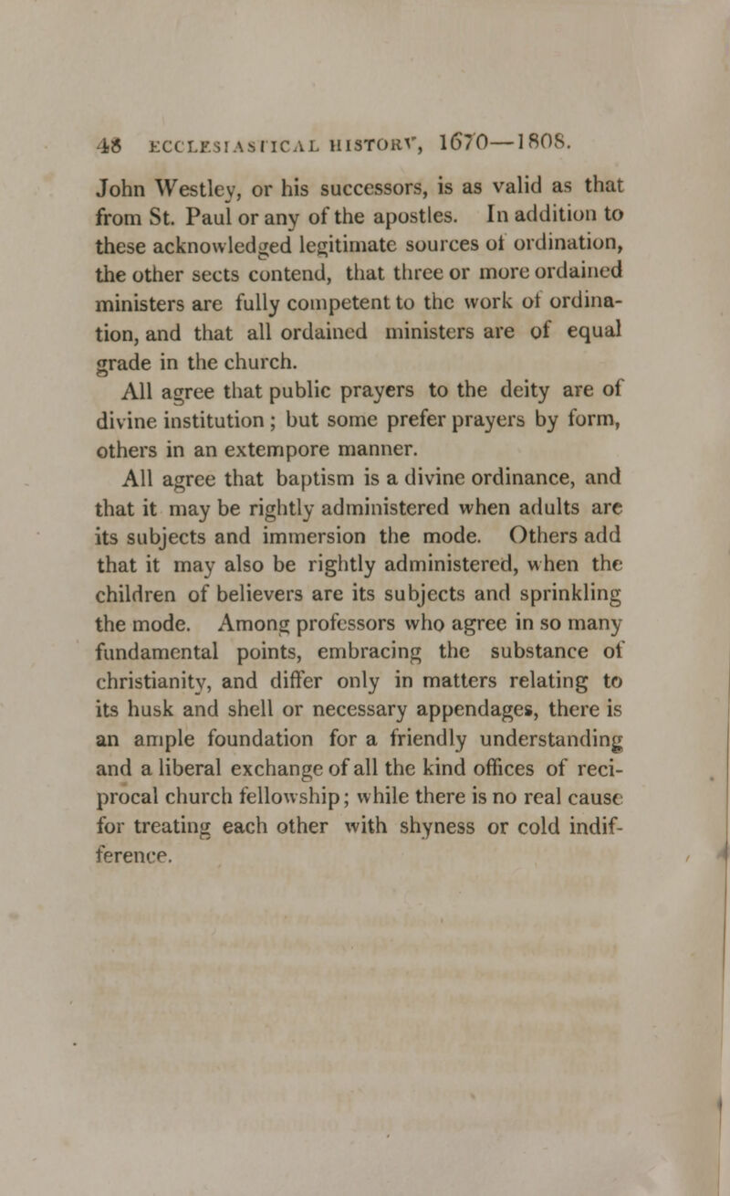 iJ5 ECCLESIASTICAL HISTORV, 16/0—1808. John Westley, or his successors, is as valid as that from St. Paul or any of the apostles. In addition to these acknowledged legitimate sources of ordination, the other sects contend, that three or more ordained ministers are fully competent to the work ol ordina- tion, and that all ordained ministers are of equal grade in the church. All agree that public prayers to the deity are of divine institution ; but some prefer prayers by form, others in an extempore manner. All agree that baptism is a divine ordinance, and that it may be rightly administered when adults are its subjects and immersion the mode. Others add that it may also be rightly administered, when the children of believers are its subjects and sprinkling the mode. Among professors who agree in so many fundamental points, embracing the substance of Christianity, and differ only in matters relating to its husk and shell or necessary appendages, there is an ample foundation for a friendly understanding and a liberal exchange of all the kind offices of reci- procal church fellowship; while there is no real cause for treating each other with shyness or cold indif- ference.