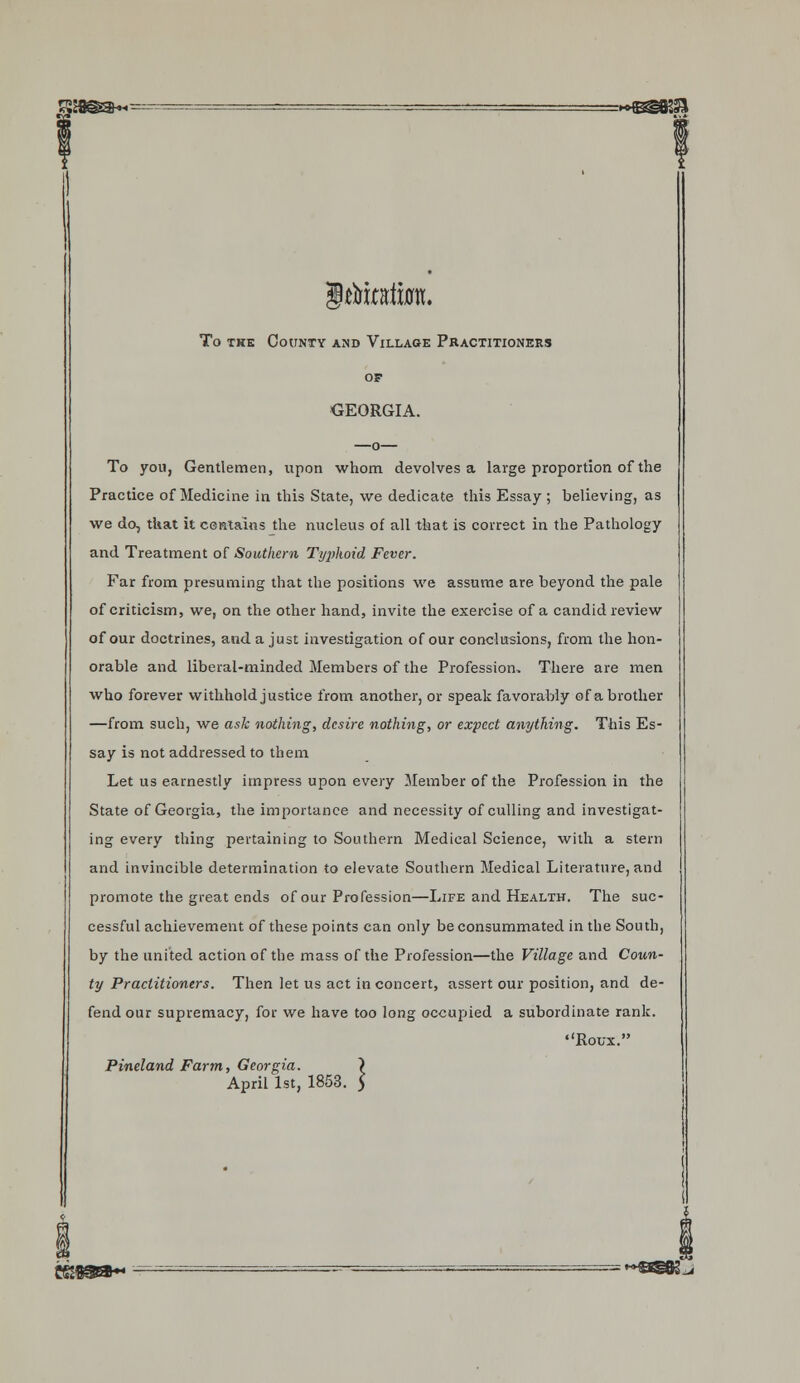 Itoata. To the County and Village Practitioners of GEORGIA. —o— To you, Gentlemen, upon whom devolves a large proportion of the Practice of Medicine in this State, we dedicate this Essay ; believing, as we do, that it contains the nucleus of all that is correct in the Pathology and Treatment of Southern Typhoid Fever. Far from presuming that the positions we assume are beyond the pale of criticism, we, on the other hand, invite the exercise of a candid review of our doctrines, and a just investigation of our conclusions, from the hon- orable and liberal-minded Members of the Profession. There are men who forever withhold justice from another, or speak favorably of a brother —from such, we ask nothing, desire nothing, or expect anything. This Es- say is not addressed to them Let us earnestly impress upon every Member of the Profession in the State of Georgia, the importance and necessity of culling and investigat- ing every thing pertaining to Southern Medical Science, with a stern and invincible determination to elevate Southern Medical Literature, and promote the great ends of our Profession—Life and Health. The suc- cessful achievement of these points can only be consummated in the South, by the united action of the mass of the Profession—the Village and Coun- ty Practitioners. Then let us act in conceit, assert our position, and de- fend our supremacy, for we have too long occupied a subordinate rank. Roux. Pineland Farm, Georgia. \ April 1st, 1853. 5 ggsga- - ~ =&BK.