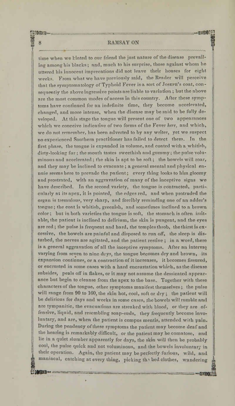 time when we hinted to our friend the just nature of the disease prevail- ing among his blacks; and, much to his surprise, those against whom he uttered his innocent imprecations did not leave their houses for eight weeks. From what we have previously said, the Reader will perceive that the symptomatology of Typhoid Fever is a sort of JosErn's coat, con- sequently the above ingressive points are liable to variation ; but the above are the most common modes of access in this country. After these symp- toms have continued for an indefinite time, they become accelerated, changed, and more intense, when the disease may be said to be fully de- veloped. At this stage the tongue will present one of two appearances which we conceive indicative of two forms of the Fever here, and which, we do not remember, has been adverted to by any writer, yet we suspect no experienced Southern practitioner has failed to detect them. In the first phase, the tongue is expanded in volume, and coated with a whitish, dirty-looking fur; the month tastes sweethish and gummy; the pulse volu- minous and accelerated ; the skin is apt to be soft; the bowels will roar, and they mny be inclined to evacuate ; a general mental and physical en- nuie seems here to prevade the patient; every thing looks to him gloomy and prostrated, with an aggravation of many of the inceptive signs we have described. In the second variety, the tongue is contracted, parti- cularly at its apex, it is pointed, the edges red, and when protruded the organ is tremulous, very sharp, and forcibly reminding one of an adder's tongue; the coat is whitish, greenish, and sometimes inclined to a brown color; but in both varieties the tongue is soft, the stomach is often irrit- able, the patient is inclined to delirium, the skin is pungent, and the eyes are red ; the pulse is frequent and hard, the temples throb, the thirst is ex- cessive, the bowels are painful and disposed to run off, the sleep is dis- turbed, the nerves are agitated, and the patient restive ; in a word, there is a general aggravation of all the inceptive symptoms. After an interval varying from seven to nine di'.ys, the tongue becomes dry and brown, its expansion continues, or a contraction of it increases, it becomes fissured, or encrusted in some cases with a hard encrustation which, as the disease subsides, peals off in flakes, or it may not assume the dessicated appear- ance but begin to cleanse from the apex to the base. Together with these characters of the tongue, other symptoms manifest themselves ; the pulse will range from 90 to 160, the skin hot, cool, soft or dry ; the patient will be delirious for days and weeks in some cases, the bowels will rumble and are tympanitic, the evacuations are streaked with blood, or they are of- fensive, liquid, and resembling soap-suds, they frequently become invo- luntary, and are, when the patient is compos mentis, attended with pain. During the pendency of these symptoms the patient may become deaf and the hearing is remarkably difficult, or the patient may be comatose, and lie in a quiet slumber apparently for days, the skm will then be probably cool, the pulse quick and not voluminous, and the bowels involuntary in their operation. Again, tlie patient may be perfectly furious, wild, and maniacal, catching at every thing, picking th> bed clothes, wandering