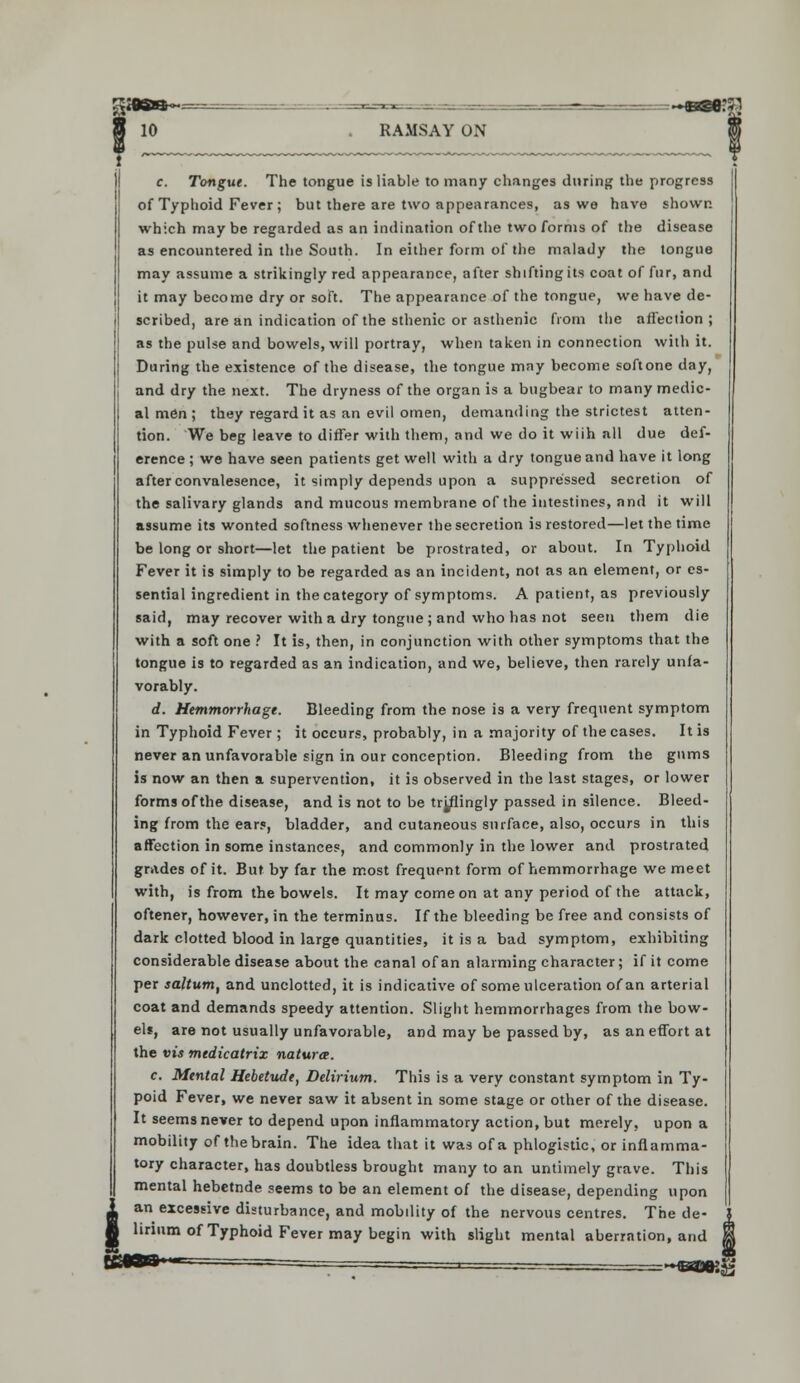 c. Tongue. The tongue is liable to many changes during the progress of Typhoid Fever ; but there are two appearances, as we have shown which may be regarded as an indination of the two forms of the disease as encountered in the South. In either form of the malady the tongue may assume a strikingly red appearance, after shifting its coat of fur, and it may become dry or soft. The appearance of the tongue, we have de- scribed, are an indication of the sthenic or asthenic from the affection ; as the pulse and bowels, will portray, when taken in connection with it. During the existence of the disease, the tongue may become softone day, and dry the next. The dryness of the organ is a bugbear to many medic- al men ; they regard it as an evil omen, demanding the strictest atten- tion. We beg leave to differ with them, and we do it wiih all due def- erence ; we have seen patients get well with a dry tongue and have it long after convalesence, it simply depends upon a suppressed secretion of the salivary glands and mucous membrane of the intestines, and it will assume its wonted softness whenever the secretion is restored—let the time be long or short—let the patient be prostrated, or about. In Typhoid Fever it is simply to be regarded as an incident, not as an element, or es- sential ingredient in the category of symptoms. A patient, as previously said, may recover with a dry tongue ; and who has not seen them die with a soft one ? It is, then, in conjunction with other symptoms that the tongue is to regarded as an indication, and we, believe, then rarely unfa- vorably. d. Hemmorrhage. Bleeding from the nose is a very frequent symptom in Typhoid Fever ; it occurs, probably, in a majority of the cases. It is never an unfavorable sign in our conception. Bleeding from the gums is now an then a supervention, it is observed in the last stages, or lower forms of the disease, and is not to be tr^flingly passed in silence. Bleed- ing from the ears, bladder, and cutaneous surface, also, occurs in this affection in some instances, and commonly in the lower and prostrated grades of it. But by far the most frequent form of hemmorrhage we meet with, is from the bowels. It may come on at any period of the attack, oftener, however, in the terminus. If the bleeding be free and consists of dark clotted blood in large quantities, it is a bad symptom, exhibiting considerable disease about the canal of an alarming character; if it come per saltum, and unclotted, it is indicative of some ulceration ofan arterial coat and demands speedy attention. Slight hemmorrhages from the bow- el*, are not usually unfavorable, and may be passed by, as an effort at the vis medicatrix natura. c. Mental Hebetude, Delirium. This is a very constant symptom in Ty- poid Fever, we never saw it absent in some stage or other of the disease. It seems never to depend upon inflammatory action, but merely, upon a mobility of the brain. The idea that it was of a phlogistic, or inflamma- tory character, has doubtless brought many to an untimely grave. This mental hebetnde seems to be an element of the disease, depending upon an excessive disturbance, and mobility of the nervous centres. The de- lirium of Typhoid Fever may begin with slight mental aberration, and
