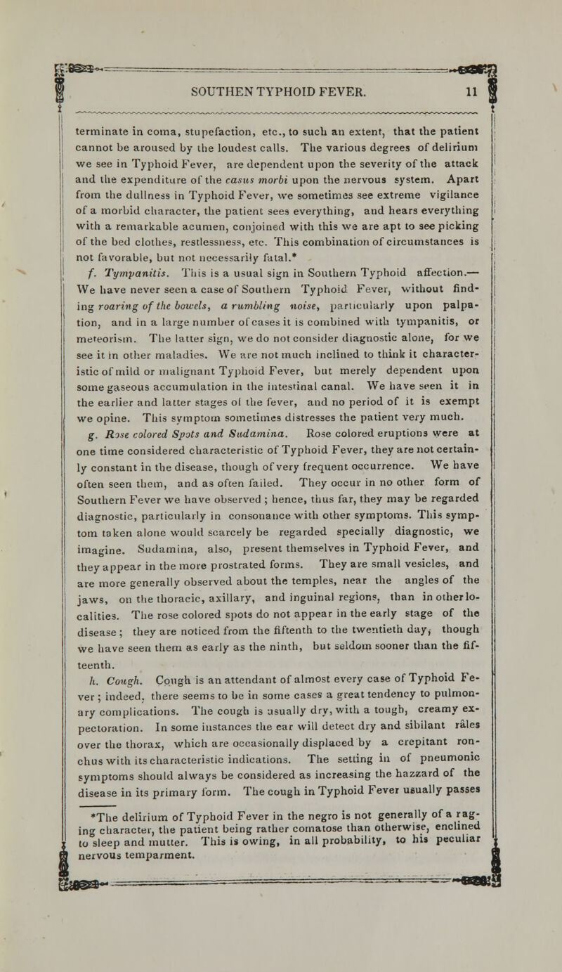 terminate in coma, stupefaction, etc., to such an extent, that the patient cannot be aroused by the loudest calls. The various degrees of delirium we see in Typhoid Fever, are dependent upon the severity of the attack and the expenditure of the casus morbi upon the nervous system. Apart from the dullness in Typhoid Fever, we sometimes see extreme vigilance of a morbid character, the patient sees everything, and hears everything with a remarkable acumen, conjoined with this we are apt to see picking of the bed clothes, restlessness, etc. This combination of circumstances is not favorable, but not necessarily fatal.* f. Tympanitis. This is a usual sign in Southern Typhoid affection.— We have never seen a case of Southern Typhoid Fever, without find- ing roaring of the bowels, a rumbling noise, particularly upon palpa- tion, and in a large number of cases it is combined with tympanitis, or meteorism. The latter sign, we do not consider diagnostic alone, for we see it in other maladies. We are not much inclined to think it character- istic of mild or malignant Typhoid Fever, but merely dependent upon some gaseous accumulation in the intestinal canal. We have seen it in the earlier and latter stages ol the fever, and no period of it is exempt we opine. This svmptom sometimes distresses the patient very much. g. Rose colored Spots and Sudamina. Rose colored eruptions were at one time considered characteristic of Typhoid Fever, they are not certain- ly constant in the disease, though of very frequent occurrence. We have often seen them, and as often failed. They occur in no other form of Southern Fever we have observed ; hence, thus far, they may be regarded diagnostic, particularly in consonance with other symptoms. This symp- tom taken alone would scarcely be regarded specially diagnostic, we imagine. Sudamina, also, present themselves in Typhoid Fever, and they appear in the more prostrated forms. They are small vesicles, and are more generally observed about the temples, near the angles of the jaws, on the thoracic, axillary, and inguinal regions, than in other lo- calities. The rose colored spots do not appear in the early stage of the disease ; they are noticed from the fiftenth to the twentieth day, though we have seen them as early as the ninth, but seldom sooner than the fif- teenth. h. Cough. Cough is an attendant of almost every case of Typhoid Fe- ver ; indeed, there seems to be in some cases a great tendency to pulmon- ary complications. The cough is usually dry, with a tough, creamy ex- pectoration. In some instances the ear will detect dry and sibilant rales over the thorax, which are occasionally displaced by a crepitant ron- chus with its characteristic indications. The setting in of pneumonic symptoms should always be considered as increasing the hazzard of the disease in its primary form. The cough in Typhoid Fever usually passes ♦The delirium of Typhoid Fever in the negro is not generally of a rag- in character, the patient being rather comatose than otherwise, enclined to sleep and mutter. This is owing, in all probability, to his peculiar nervous temparment.