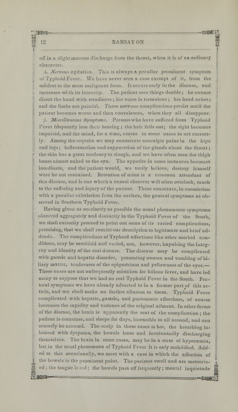 off in a slight mucous discharge from the throat, when it is of an ordinary character. i. -Y ition. Tliis is always a peculiar prominent symptom of Typhoid Fever. We have never seen a case exempt of it, from the J mildest to the most malignant form. It occurs early in the disease, and i increases wi th its intensity. The patient sees things double; he cannot direct the hand with steadiness ; his voice is tremulous ; his head aches; [ and the limbs are painful. These nervous complications persist until the I patient becomes worse and then convalesces, when they all disappear, j. Miscellaneous Symptoms. Persons who have suffered from Typhoid Fever frequently lose their hearing ; the hair falls out; the sight becomes impaired, and the mind, for a time, ceases in some cases to act correct- ly. Among the sequels we may enumerate neuralgic pains in the hips and legs ; inflammation and suppuration of the glands about the throat; the skin has a great tendency to slough, and we have often seen the thigh bones almost naked to the eye. The appetite in some instances becomes inordinate, and the patient would, we verily believe, destroy himself were he not restrained. Retention of urine is a common attendant of this disease, and is one which a casual observer will often overlook, much to the suffering and injury of the patient. These constitute, in connection with a peculiar exhalation from the surface, the general symptoms as ob- served in Southern Typhoid Fever. Having given as succinctly as possible the usual phenomonic symptoms observed aggregately and distinctly in the Typhoid Fever of the South, we shall cursorily proceed to point out some of its varied complications, premising, that we shall restrict our description to legitimate and brief ad- denda. The complications of Typhoid affections like other morbid con- ditions, may be manifold and varied, not, however, impairing the integ- rity and identity of the real disease. The disease may be complicated with gastric and hepatic disorder, presenting nausea and vomiting of bi- liary matter, tenderness of the epigastrium and yellowness of the eyes.— These cases are not unfrequently mistaken for bilious fever, and have led many to suppose that we bad no real Typhoid Fever in the South. Pec- toral symptoms we have already adverted to in a former part of this ar- ticle, and we shall make no farther allusion to them. Typhoid Fever complicated with hepatic, gastric, and pneumonic affections, of course increases the rapidity and violence of the original ailment. In other forms of the disease, the brain is apparently the seat of the complication ; the patient is comatose, and sleeps for days, insensible to all around, and can scarcely be aroused. The scalp in these cases is hot, the breathing la- boured with dyspnoea, the bowels loose and involuntarily discharging Ives. The brain in some cases, may be in a state of hypers but in the usual phenomena of Typhoid Fever it is only mobilised. Add- | ed to this occasionally, we meet with a case in which the affection of the bowels is the prominent point. The parietes swell and are meteoris- ed ; the tongue is red ; the bowels pass off frequently; mental inquietude