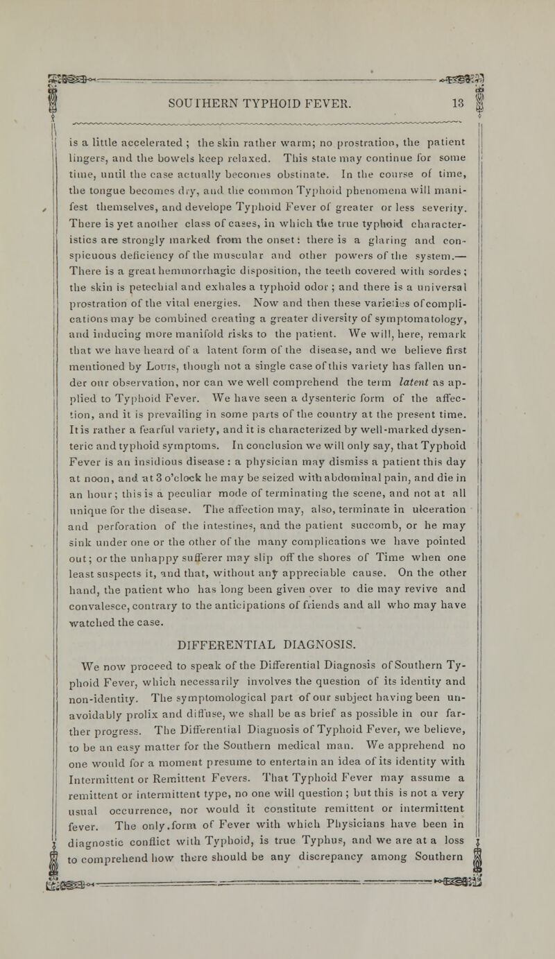 gS3Ssa~--- . -«3JB«533 SOUTHERN TYPHOID FEVER. 13 | is a Utile accelerated ; the skin rather warm; no prostration, the patient linger?, and the bowels keep relaxed. This state may continue for some time, until the case actually becomes obstinate. In the course of time, the tongue becomes dry, and the common Typhoid phenomena will mani- fest themselves, and develope Typhoid Fever of greater or less severity. There is yet another class of cases, in which the true typhoid character- istics are strongly marked from the onset: there is a glaring and con- spicuous deficiency of the muscular and other powers of the system.— There is a great hem trior rhagic disposition, the teeth covered with soides; the skin is petechial and exhales a typhoid odor; and there is a universal prostration of the vital energies. Now and then these varieiies of compli- cations may be combined creating a greater diversity of symptomatology, and inducing more manifold risks to the patient. We will, here, remark that we have heard of a latent form of the disease, and we believe first mentioned by Louis, though not a single case of this variety has fallen un- der our observation, nor can we well comprehend the term latent as ap- plied to Typhoid Fever. We have seen a dysenteric form of the affec- tion, and it is prevailing in some parts of the country at the present time. It is rather a fearful variety, and it is characterized by well-marked dysen- teric and typhoid symptoms. In conclusion we will only say, that Typhoid Fever is an insidious disease : a physician may dismiss a patient this day at noon, and at 3 o'clock he may be seized with abdominal pain, and die in an hour; this is a peculiar mode of terminating the scene, and not at all unique for the disease. The affection may, also, terminate in ulceration and perforation of the intestines, and the patient succomb, or he may sink under one or the other of the many complications we have pointed out; or the unhappy sufferer may slip off the shores of Time when one least suspects it, and that, without any appreciable cause. On the other hand, the patient who has long been given over to die may revive and convalesce, contrary to the anticipations of friends and all who may have watched the case. DIFFERENTIAL DIAGNOSIS. We now proceed to speak of the Differential Diagnosis of Southern Ty- phoid Fever, which necessarily involves the question of its identity and non-identity. The symptomological part of our subject having been un- avoidably prolix and diffuse, we shall be as brief as possible in our far- ther progress. The Different ial Diagnosis of Typhoid Fever, we believe, to be an easy matter for the Southern medical man. We apprehend no one would for a moment presume to entertain an idea of its identity with Intermittent or Remittent Fevers. That Typhoid Fever may assume a remittent or intermittent type, no one will question ; but this is not a very usual occurrence, nor would it constitute remittent or intermittent fever. The only.form of Fever with which Physicians have been in diagnostic conflict with Typhoid, is true Typhus, and we are at a loss to comprehend how there should be any discrepancy among Southern