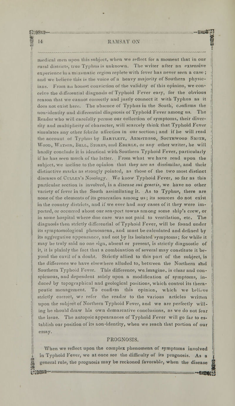 medical men upon this subject, when we reflect for a moment that in our rural districts, true Typhus is unknown. The writer after an extensive experience iu u miasmatic region replete with lever has never seen a case ; and we believe this is the voice of a heavy majority of Southern physic- ians. From an honest conviction of the validity of this opinion, we con- ceive the dulWential diagnosis of Typhoid Fever easy, for the obvious reason that we cannot correctly and justly connect it with Typhus as it does not exist here. The absence of Typhus in the South, confirms the non-identity and differential diagnosis of Typhoid Fever among us. The Reader who will carefully peruse our collection of symptoms, their diver- sity and multiplicity of character, will scarcely think that Typhoid Fever simulates any other febrile affection in our section ; and if he will read the account of Typhus by BaRTLETT, Aemstrono, Southwood Smith, Wood, Watson, Bell, Stokics, and Eberle, or any other writer, he will hardly conclude it is identical with Southern Typhoid Fever, particularly if he has seen much of the latter. From what we have read upon the subject, we incline to the opinion that they are as dissimilar, and their distinctive marks as strongly pointed, as those of the two most distinct diseases of Cullen's Nosology. We know Typhoid Fever, so far as this particular section is involved, is a disease mm generis, we have no other variety of fever in the South assimilating it. As to Typhus, there are none of the elements of its generation amon<j us; its sources do not exist in the country districts, and if we ever had any cases of it they were im- ported, or occurred about our sea-port towns among some ship's crew, or in some hospital where due care was not paid to ventilation, etc. The diagnosis then strictly differential ofTyphoid Fever, will be found under its symptomological phenomena, and must be calculated and defined by its aggregative appearance, and not by its isolated symptoms; for while it may be truly said no one sign, absent or present, is strictly diagnostic of it, it is plainly the fact that a combination of several may constitute it be- yond the cavil of a doubt. Strictly allied to this part of the subject, is the difference we have elsewhere alluded to, between the Northern aYid Southern Typhoid Fever. This difference, we imagine, is clear and con- spicuous, and dependent solely upon a modification of symptoms, in- duced by topographical and geological portions, which control its thera- peutic menagement. To confirm this opinion, which we believe strictly correct, we refer the reader to the various articles written upon the subject of Northern Typhoid Fever, and we are perfectly will- ing he should draw his own demarcative conclusions, as we do not fear the issue. The autopsic appearances ofTyphoid Fever will go far to es- tablish our position of its non-identity, when we reach that portion of our essay. FROGNOSIS. When we reflect upon the complex phenomena of symptoms involved in Typhoid Fever, we at once see the difficulty of its prognosis. As a general rule, the prognosis may be reckoned favorable, when the disease