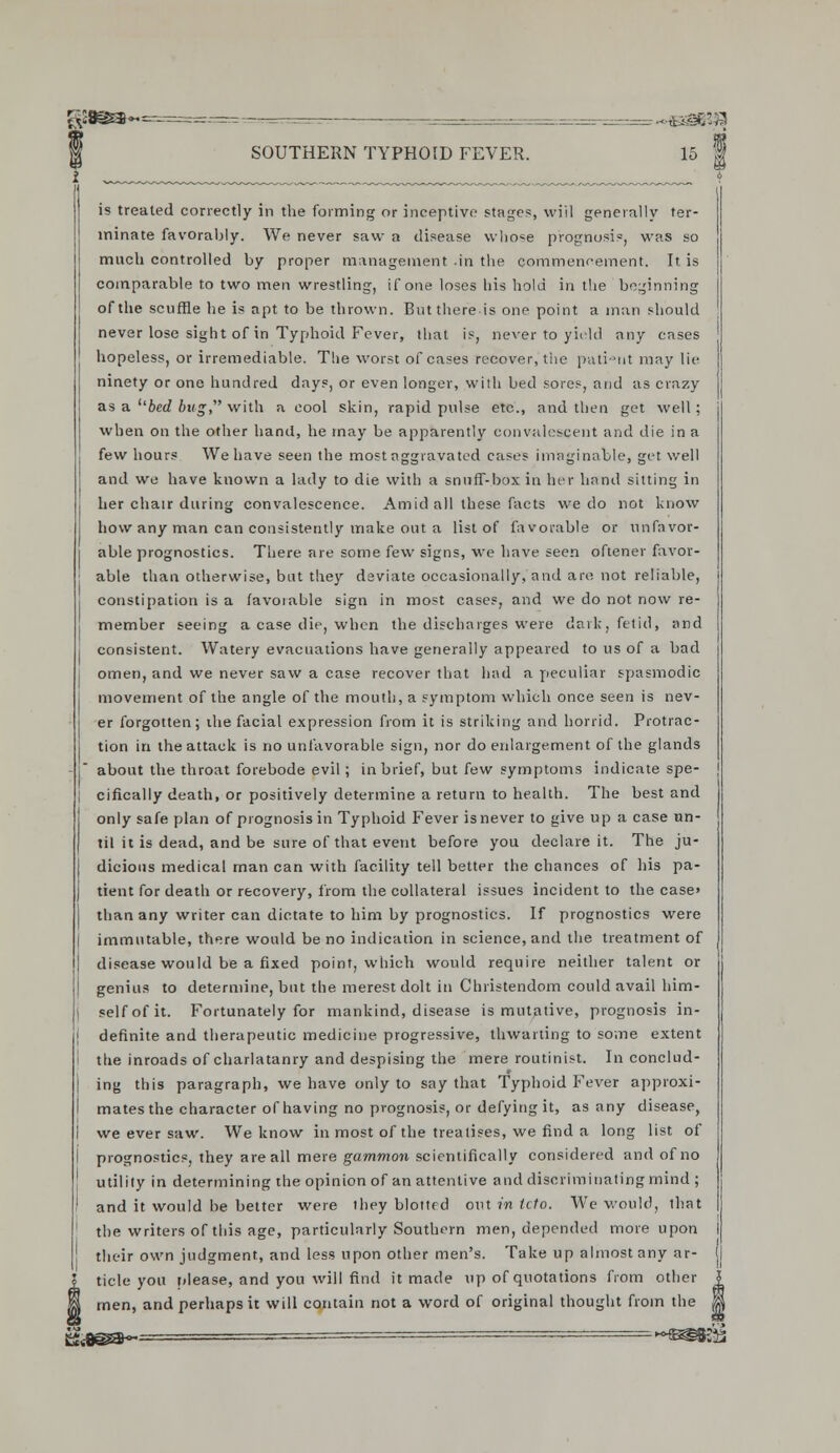 is treated correctly in the forming or inceptive stages, will generally ter- minate favorably. We never saw a disease whose prognusis, was so much controlled by proper management .in the commencement. It is comparable to two men wrestling, if one loses his hold in the beginning of the scuffle he is apt to be thrown. But there-is one point a man should never lose sight of in Typhoid Fever, that is, never to yield any cases hopeless, or irremediable. The worst of cases recover, the pati-ut may lie ninety or one hundred days, or even longer, with bed sores, and as crazy as a ubed bug, with a cool skin, rapid pulse etc., and then get well; when on the other hand, he may be apparently convalescent and die in a few hours We have seen the most aggravated cases imaginable, get well and we have known a lady to die with a snuff-box in her hand sitting in her chair during convalescence. Amid all these facts we do not know how any man can consistently make out a list of favorable or unfavor- able prognostics. There are some few signs, we have seen oftener favor- able than otherwise, but they deviate occasionally, and are not reliable, constipation is a favorable sign in most cases, and we do not now re- member seeing a case die, when the discharges were dark, fetid, and consistent. Watery evacuations have generally appeared to us of a bad omen, and we never saw a case recover that had a peculiar spasmodic movement of the angle of the mouth, a symptom which once seen is nev- er forgotten; ihe facial expression from it is striking and horrid. Protrac- tion in the attack is no unfavorable sign, nor do enlargement of the glands about the throat forebode evil ; in brief, but few symptoms indicate spe- i cifically death, or positively determine a return to health. The best and only safe plan of prognosis in Typhoid Fever is never to give up a case un- til it is dead, and be sure of that event before you declare it. The ju- dicious medical man can with facility tell better the chances of his pa- tient for death or recovery, from the collateral issues incident to the case» than any writer can dictate to him by prognostics. If prognostics were immutable, there would be no indication in science, and the treatment of disease would be a fixed point, which would require neither talent or genius to determine, but the merest dolt in Christendom could avail him- self of it. Fortunately for mankind, disease is mutative, prognosis in- definite and therapeutic medicine progressive, thwarting to some extent the inroads of charlatanry and despising the mere routinist. In conclud- ing this paragraph, we have only to say that Typhoid Fever approxi- mates the character of having no prognosis, or defying it, as any disease, we ever saw. We know in most of the treatises, we find a long list of prognostics, they are all mere gammon scientifically considered and of no utility in determining the opinion of an attentive and discriminating mind ; and it would be better were they blottrd out in tcto. We would, that the writers of this age, particularly Southern men, depended more upon their own judgment, and less upon other men's. Take up almost any ar- ticle you please, and you will find it made up of quotations from other M men, and perhaps it will contain not a word of original thought from the