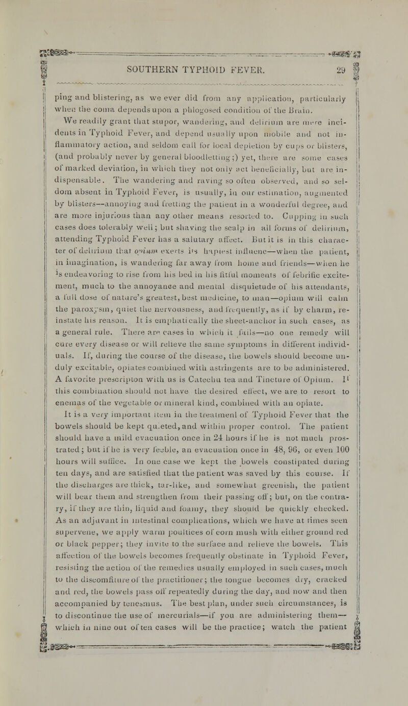 ssa@s< SOUTHERN TYPHOID FEVER. 29 1 ping and blistering, as we ever did from any application, particularly when the coma depends upon a phlogosed condition of the Brain. We readily grant that stupor, wandering, and delirium are mere inci- dents in Typhoid Fever, and depend usually updn mobile and not in- flammatory action, and seldom call for local depletion by cups or blisters, (and probably never by general bloodletting;) yet, there are some cases of marked deviation, in which they not only act beneficially, but are in- dispensable. The wandering and raving so often observed, and so sel- dom absent in Typhoid Fever, is usually, in our estimation, augmented by blisters—annoying and fretting the patient in a wonderful degree, and are more injurious than any other means resorted to. Cupping in such cases does tolerably well; but shaving the scalp in all forms of delirium, attending Typhoid Fever has a salutary affect. But it is in this charac- ter of delirium that opium exerts i(s hapiestiniluenc—when the patient, in imagination, is wandering far away from home and friends—when he Js endeavoring to rise from his bed in bis fitful moments of febrific excite- ment, much to the annoyance and mental disquietude of his attendants, a full dose of nature's greatest, best medicine, to man—opium will calm the paroxysm, quiet the nervousness, and frequently, as if by charm, re- instate his reason. It is emphatically the sheet-anchor in such cases, as a general rule. There are cases in which it fails—no one remedy will cure every disease or will relieve the same symptoms in different individ- uals. If, during the course of the disease, the bowels should become un- duly excitable, opiates combined with astringents are to be administered. A favorite prescripton with us is Catechu tea and Tincture of Opium. I' this combination should not have the desired effect, we are to resort to enemas of the vegetable or mineral kind, combined with an opiate. It is a very important item in the treatment of Typhoid Fever that the bowels should be kept qu.eted, and within proper control. The patient should have a mild evacuation once in 2-4 hours if he is not much pros- trated; but if he is very feeble, an evacuation once in 48, 96, or even 100 hours will suffice. In one case we kept the bowels constipated during ten days, and are satisfied that the patient was saved by this course. If the discharges are thick, tar-like, and somewhat greenish, the patient will bear them and strengthen from their passing off; but, on the contra- ry, if they are thin, liquid and loamy, they should be quickly checked. As an adjuvant in intestinal complications, which we have at limes seen supervene, we apply warm poultices of corn mush with either ground red or black pepper; they invite to the surface and relieve the bowels. This affection of the bowels becomes frequently obstinate in Typhoid Fever, resisiing the action of the remedies usually employed in such cases, much to the discomfiture of the practitioner; the tongue becomes dry, cracked and red, the bowels pass off repeatedly during the day, and now and then accompanied by tenesmus. The best plan, under such circumstances, is to discontinue the use of mercurials—if you are administering them— which in nine out of ten cases will be the practice; watch the patient tj.3ssa~— >&mmh