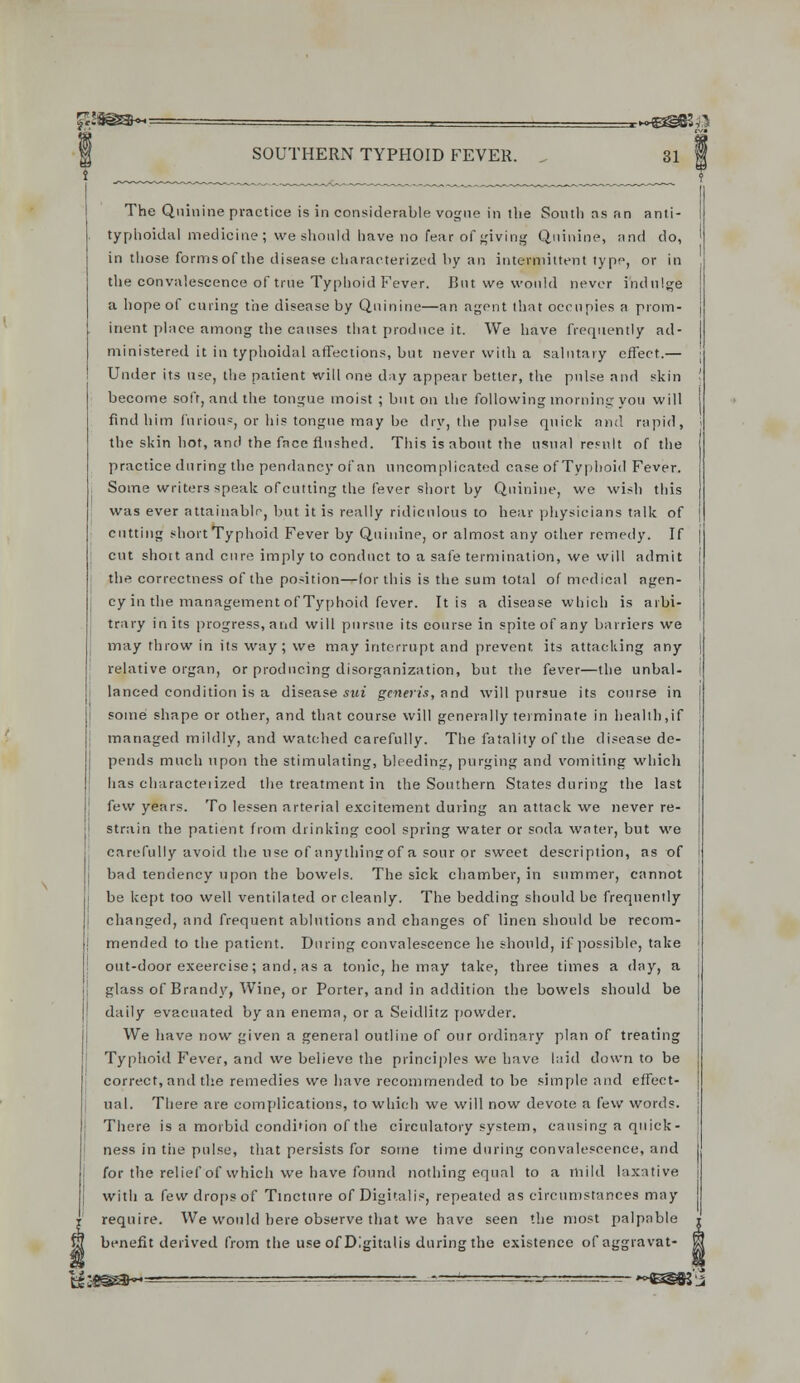 The Quinine practice is in considerable vogue in tlie South as an anti- typhoidal medicine; we should have no fear of giving Quinine, and do, in those formsof the disease characterized by an intermittent type, or in the convalescence of true Typhoid Fever. But we would never indulge a hope of curing the disease by Quinine—an agent that occupies a prom- inent place among the causes that produce it. We have frequently ad- ministered it in typhoidal affections, but never with a salutary effect.— Under its use, the patient will one day appear better, the pulse and skin become soft, and the tongue moist ; but on the following morning you will find him furious, or his tongue may be dry, the pulse quick and rapid, the skin hot, and the face flushed. This is about the usual result of the practice during the pendancy of an uncomplicated case of Typhoid Fever. Some writers speak ofcutting the fever short by Quinine, we wish this was ever attainable, but it is really ridiculous to hear physicians talk of cutting short Typhoid Fever by Quinine, or almost any other remedy. If cut short and cure imply to conduct to a safe termination, we will admit the correctness of the position—fortius is the sum total of medical agen- cy in the management of Typhoid fever. It is a disease which is arbi- trary in its progress, and will pursue its course in spite of any barriers we may throw in its way; we may interrupt and prevent, its attacking any relative organ, or producing disorganization, but the fever—the unbal- anced condition is a disease sui generis, and will pursue its course in some shape or other, and that course will generally terminate in health,if managed mildly, and watched carefully. The fatality of the disease de- pends much upon the stimulating, bleeding, purging and vomiting which has characteiized the. treatment in the Southern States during the last few years. To lessen arterial excitement during an attack we never re- strain the patient from drinking cool spring water or soda water, but we carefully avoid the use of anythingof a sour or sweet description, as of bad tendency upon the bowels. The sick chamber, in summer, cannot be kept too well ventilated or cleanly. The bedding should be frequently changed, and frequent ablutions and changes of linen should be recom- mended to the patient. During convalescence he should, if possible, take out-door exeercise; and, as a tonic, he may take, three times a day, a glass of Brandy, Wine, or Porter, and in addition the bowels should be daily evacuated by an enema, or a Seidlitz powder. We have now given a general outline of our ordinary plan of treating Typhoid Fever, and we believe the principles we have laid down to be correct, and the remedies we have recommended to be simple and effect- ual. There are complications, to which we will now devote a few words. There is a morbid condi'ion of the circulatory system, causing a quick- ness in the pulse, that persists for some time during convalescence, and for the relief of which we have found nothing equal to a mild laxative with a few drops of Tincture of Digitalis, repeated as circumstances may require. We would here observe that we have seen the most palpable benefit derived from the use of Digitalis during the existence of aggravat- es :e^a~^