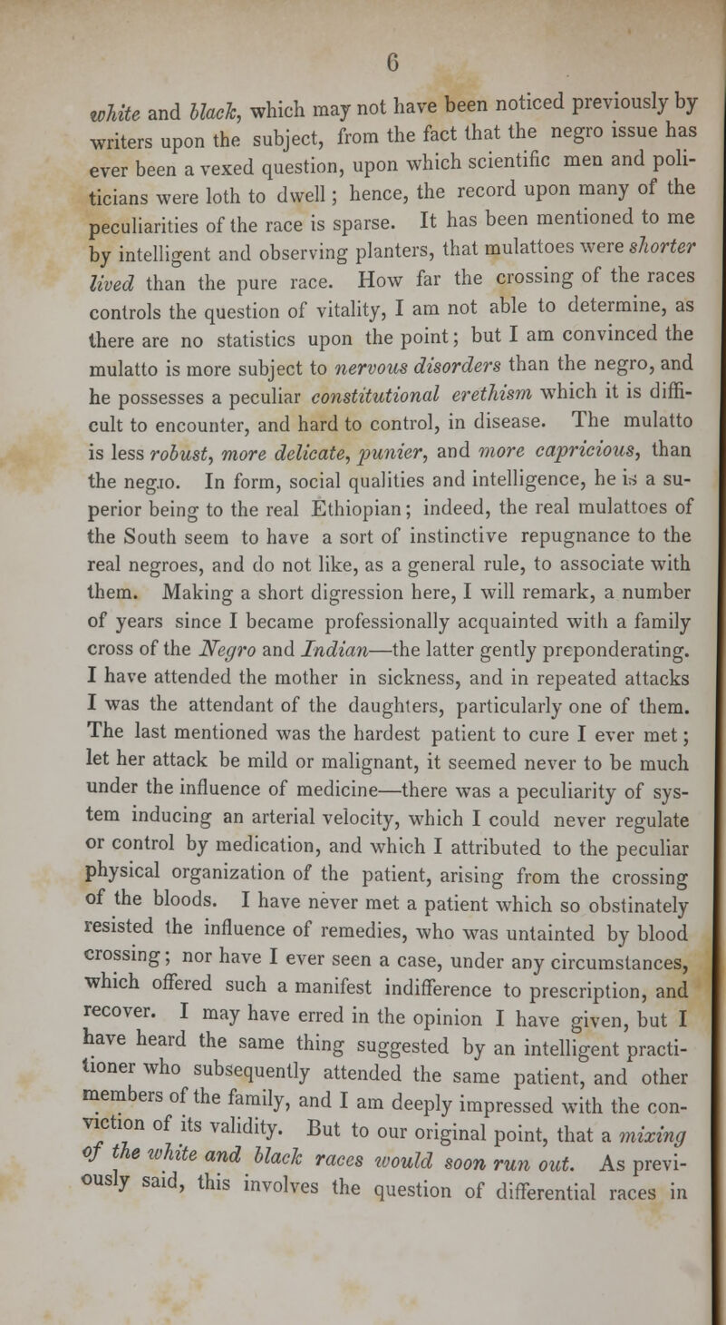 white and black, which may not have been noticed previously by writers upon the subject, from the fact that the negro issue has ever been a vexed question, upon which scientific men and poli- ticians were loth to dwell; hence, the record upon many of the peculiarities of the race is sparse. It has been mentioned to me by intelligent and observing planters, that mulattoes were shorter lived than the pure race. How far the crossing of the races controls the question of vitality, I am not able to determine, as there are no statistics upon the point; but I am convinced the mulatto is more subject to nervous disorders than the negro, and he possesses a peculiar constitutional erethism which it is diffi- cult to encounter, and hard to control, in disease. The mulatto is less robust, more delicate, punier, and more capricious, than the negjo. In form, social qualities and intelligence, he is a su- perior being to the real Ethiopian; indeed, the real mulattoes of the South seem to have a sort of instinctive repugnance to the real negroes, and do not like, as a general rule, to associate with them. Making a short digression here, I will remark, a number of years since I became professionally acquainted with a family cross of the Negro and Indian—the latter gently preponderating. I have attended the mother in sickness, and in repeated attacks I was the attendant of the daughters, particularly one of them. The last mentioned was the hardest patient to cure I ever met; let her attack be mild or malignant, it seemed never to be much under the influence of medicine—there was a peculiarity of sys- tem inducing an arterial velocity, which I could never regulate or control by medication, and which I attributed to the peculiar physical organization of the patient, arising from the crossing of the bloods. I have never met a patient which so obstinately resisted the influence of remedies, who was untainted by blood crossing; nor have I ever seen a case, under any circumstances, which offered such a manifest indifference to prescription, and recover. I may have erred in the opinion I have given, but I have heard the same thing suggested by an intelligent practi- tioner who subsequently attended the same patient, and other members of the family, and I am deeply impressed with the con- viction of its validity. But to our original point, that a mixing of the white and black races ivould soon run out. As previ- ously said, this involves the question of differential races in