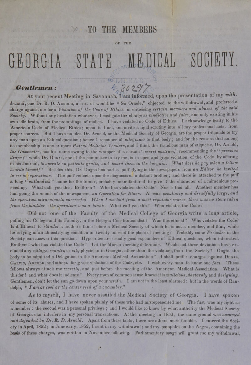 TO THE MEMBERS GEORGIA STATE MEDICAL SOCIETY. Gentlemen: 26'I?// At your recent Meeting in Savannah, I am informed, upon the presentation of my with- drawal, one Dr. R. D. Arnold, a sort of would-be  Sir Oracle, ohjected to the withdrawal, and preferred a charge against me for a Violation of the Code of Ethics, in criticising certain members and abuses of the said Society. Without any hesitation whatever, I castigate the charge as vindictive and false, and only existing in his own idle brain, from the promptings of malice. I have violated no Codo of Ethics. I acknowledge fealty to the American Code of Medical Ethics; upon it I act, and invite a rigid scrutiny into all my professional acts, from proper sources. But I have no idea Dr. Arnold, or the Medical Society of Georgia, are the proper tribunals to try any man upon an Ethical question ; hence I renounce all allegiance to that body ; and for the reasons that among its membership is one or more Patent Medicine Venders, and I think the fastidious man of etiquette, Dr. Arnold, the Gasometer, has his name swung to the wrapper of a certain  secret nostrum, recommending the  precious draps ; while Dr. Dugas, one of the committee to try me, is in open and gross violation of the Code, by offering in his Journal, to operate on patients gratis, and board them in the bargain. What does he pay when a fellow boards himself ? Besides this, Dr. Dugas has had a puff Hying in the newspapers from an Editor he invited to see hi operations. The puff reflects upon the diagnosis oJ a distant brother ; and there is attached to the puff a long  outlandish  name for the tumor, probably manufactured to give it the character of a miraculous pro- reeding. What call you this, Brethren ? Who has violated the Code? Nor is this all. Another member has had going the rounds of the newspapers, an Operation for Stone. It was peculiarly and dreadfully large, and the operation miraculously successful—When I am told from a most reputable source, there was no stone taken from the bladder—the operation was a blank. What call you this? Who violates the Code ? Did not one of the Faculty of the Medical College of Georgia write a long article, puffing his College and its Faculty, in the Georgia Constitutionalist ? Was this ethical ? Who violates the Code? Is it Ethical to slander a brother's fame before a Medical Society of which he is not a member, and that, while he is lying in an almost dying condition in twenty miles of the place of meeting? Probably some Preacher in the Society can answer this question. Hypocrites are usually good expounders of Ethical questions, when interested. Brothers! who has violated the Codo ? Let the Macon meeting determine. Would not these deviations have ex- cluded any village, country or city physician in Georgia, other than the violators, from the Society? Ought the body to be admitted a Delegation in the American Medical Association? I shall prefer charges against Dtgas, Garvin, Arnold, and others, for gross violations of the Code, etc. I wish every man to know one fact. These fellows always attack me secretly, and just before the meeting of the American Medical Association. What is this for ? and what does it indicate ? Every man of common sense knows it is malicious, dastardly and designing. Gentlemen, don't let the sun go down upon your wrath. I am not in the least alarmed : but in the words of Ran- dolph,  / am as cool as the center seed of a cucumber. As to myself, I have never assailed the Medical Society of Georgia. I have spoken of some of its abuses, and I have spoken plainly of those who had misrepresented me. The first was my right as a member ; the second was a personal privilege ; and I would like to know by what authority the Medical Society of Georgia can interfere in my personal transactions. At the meeting in 1852, the same ground was assumed and defended by Dr. R. D. Arnold. Apart from these facts, there are others more forcible. I entered the Soci- ety in April, 1852 ; in June early, 1852, I sent in my withdrawal; and my pamphlet on the Negro, containing the baiis of these charges, was written in November following. Parliamentary usage will grant me my withdrawal.