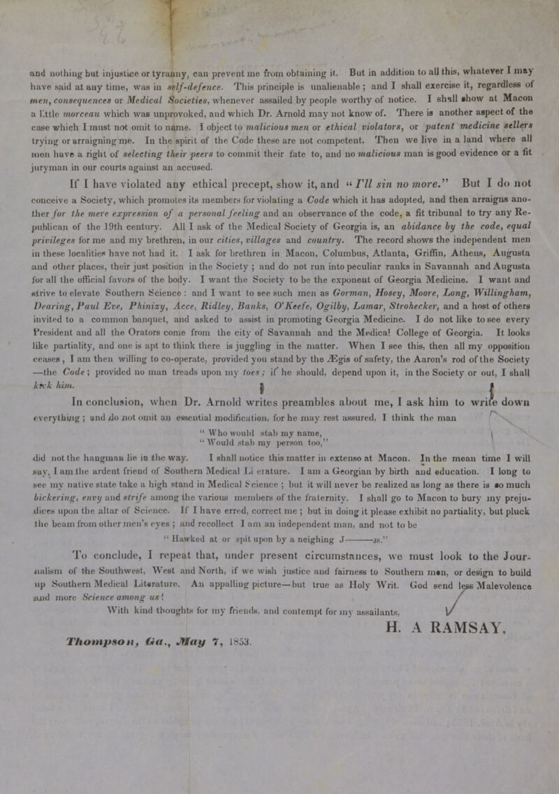 and nothing but injustice or tyranny, can prevent me from obtaining it. But in addition to all this, whatever I may have said at any time, was in self-defence. This principle is unalienable ; and I shall exercise it, regardless of men, consequences or Medical Societies, whenever assailed by people worthy of notice. I shall show at Macon a little morceau which was unprovoked, and which Dr. Arnold may not know of. There is another aspect of the case which I must not omit to name. I object to malicious men or ethical violators, or patent medicine sellers trying or arraigning me. In the spirit of the Code these are not competent. Then we live in a land where all men have a right of selecting their peers to commit their fate to, and no malicious man is good evidence or a fit juryman in our courts against an accused. If I have violated any ethical precept, show it, and  FU sin no more.'''' But I do not conceive a Society, which promotes its members for violating a Code which it has adopted, and then arraigns ano- ther for the mere expression of a personal feeling and an observance of the code, a fit tribunal to try any Re- publican of the 19th century. All I ask of the Medical Society of Georgia is, an abidance by the code, equal privileges for me and my brethren, in our cities, villages and country. The record shows the independent men in these localities have not had it. I ask for brethren in Macon, Columbus, Atlanta, Griffin, Athens, Augusta and other places, their just position in the Society ; and do not run into peculiar ranks in Savannah and Augusta for all the official favors of the body. I want the Society to be the exponent of Georgia Medicine. I want and strive to elevate Southern Science : and I want to see such men as Gorman, Hosey, Moore, Long, Willingham, Hearing, Paul Eve, Phinizy, Acce, Ridley, Banks, O'Keefe, Ogilby, Lamar, Strohecker, and a host of others invited to a common banquet, and asked to assist in promoting Georgia Medicine. I do not like to see every President and all the Orators come from the city of Savannah and the Medical College of Georgia. It looks like partiality, and one is apt to think there is juggling in the matter. When I see this, then all my opposition ceases , I am then willing to co-operate, provided you stand by the jEgis of safety, the Aaron's rod of the Society —the Code ; provided no man treads upon my toes ; if' he should, depend upon it, in the Society or out, I shall kick him. 1 • In conclusion, when Dr. Arnold writes preambles about me, I ask him to write down everything; and do not omit an essential modification, for he may rest assured, I think the man Who would stab my name, i  Would stab my person too, did not the hangman lie io tlve way. I shall notice this matter in extenso at Macon. In the mean time I will say, 1 am the ardent friend of. Southern Medical Li erature. I am a Georgian by birth and education. I long to se^ my native state take a high stand in Medical Science ; but it will never be realized as long as there is so much bickering, envy and strife among the various members of the fraternity. I shall go to Macon to bury my preju- dices upon the altar of Science. If I have erred, correct me ; but in doing it please exhibit no partiality, but pluck the beam from other men's eyes ; and recollect I am an independent man, and not to be  Hawked at or spit upon by a neighing .1 js. To conclude, I repeat that, under present circumstances, we must look to the Jour- nalism of the Southwest. West and North, if we wish justice and fairness to Southern m«n, or design to build up Southern Medical Literature. An appalling picture—but true as Holy Writ. God send less Malevolence ;aud more Science among us ! With kind thoughts for my friends, and contempt for my assailants, H. A RAMSAY.