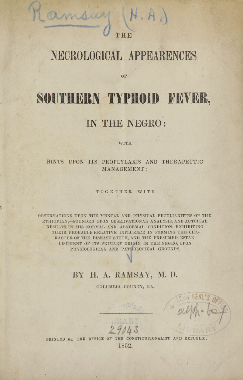 h ,J THE NECROLOGICAL APPEARENCES NKVK.. IN THE NEGRO: WITH HINTS UPON ITS PROPLYLAXIS AND THERAPEUTIC MANAGEMENT: TOGETHER WITH OBSERVATIONS UPON THE MENTAL AND PHYSICAL PECULIARITIES OF THE ETHIOPIAN—FOUNDED UPON OBSERVATIONAL ANALYSIS, AND AUTOPSAL RESULTS IN HIS NORMAL AND ABNORMAL CONDITION, EXHIBITING THEIR PROBABLE RELATIVE INFLUENCE IN FORMING THE CHA- RACTER OF THE DISEASE SOUTH, AND THE PRESUMED ESTAB- LISHMENT OF ITS PRIMARY ORIGIN IN THE NEGRO, UrON PHYSIOLOGICAL AND PATHOLOGICAL GROUNDS. BY H. A. RAMSAY, M. D. COLUMBIA COUNTY, GA. fM PRINTED AT THE OFFICE OF THE CONSTITUTIONALIST AND REPUBLIC, 1852,