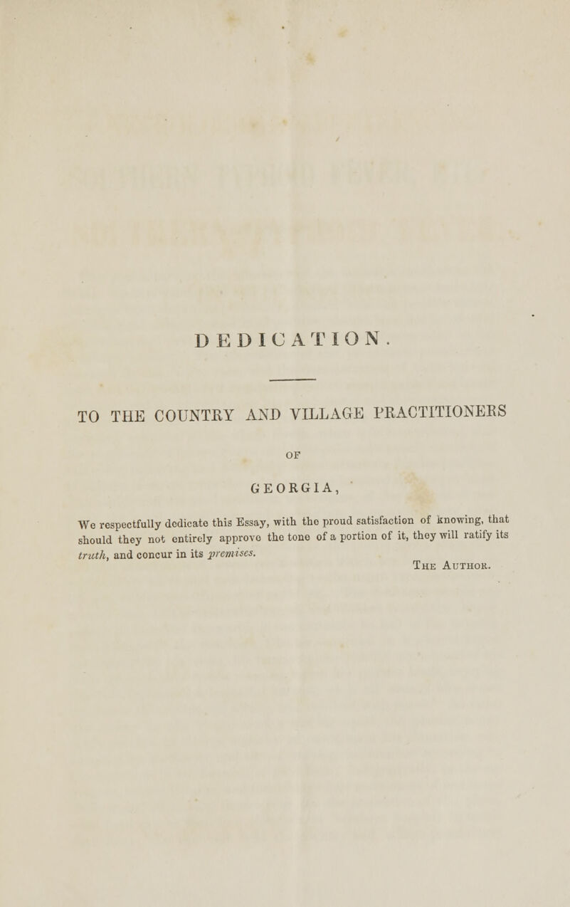 DEDICATION. TO THE COUNTRY AND VILLAGE PRACTITIONERS GEORGIA, We respectfully dedicate this Essay, with the proud satisfaction of knowing, that should they not entirely approve the tone of a portion of it, thoy will ratify its truth, and concur in its premises. The Author.