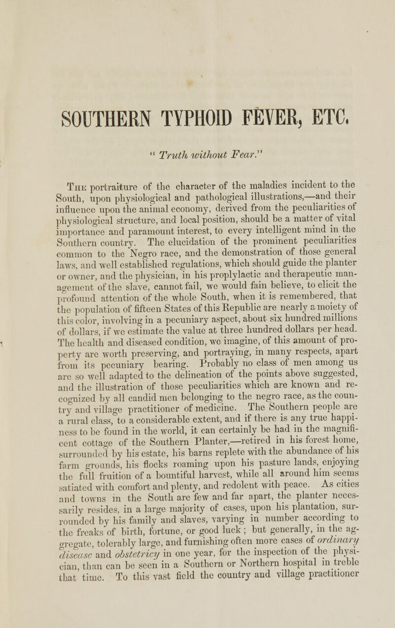 SOUTHERN TYPHOID FEVER, ETC.  Truth without Fear. The portraiture of the character of the maladies incident to the South, upon physiological and pathological illustrations,—and their influence upon the animal economy, derived from the peculiarities of physiological structure, and local position, should be a matter of vital importance and paramount interest, to every intelligent mind in the Southern country. The elucidation of the prominent peculiarities common to the Negro race, and the demonstration of those general laws, and well established regulations, which should guide the planter or owner, and the physician, in his proplylactic and therapeutic man- agement of the slave, cannot fail, we would fain believe, to elicit the profound attention of the whole South, when it is remembered, that the population of fifteen States of this Republic are nearly a moiety of this color, involving in a pecuniary aspect, about six hundred millions of dollars, if we estimate the value at three hundred dollars per head. The health and diseased condition, we imagine, of this amount of pro- perty are worth preserving, and portraying, in many respects, apart from its pecuniary bearing. Probably no class of men among us are so well adapted to the delineation of the points above suggested, and the illustration of those peculiarities which are known and re- cognized by all candid men belonging to the negro race, as the coun- try and village practitioner of medicine. The Southern people are a rural class, to a considerable extent, and if there is any true happi- ness to be found in the world, it can certainly be had in the magnifi- cent cottage of the Southern Planter,—retired in his forest home, surrounded by his estate, his barns replete with the abundance of his farm grounds, his flocks roaming upon his pasture lands, enjoying the full fruition of a bountiful harvest, while all around him seems satiated with comfort and plenty, and redolent with peace. As cities and towns in the South are few and far apart, the planter neces- sarily resides, in a large majority of cases, upon his plantation, sur- rounded by his family and slaves, varying in number according to the freaks of birth, fortune, or good luck; but generally, in the ag- gregate, tolerably large, and furnishing often more cases of ordinary disease and obstetricy in one year, for the inspection of the plrvsi- cian than can be seen in a Southern or Northern hospital in treble that' time. To this vast field the country and village practitioner