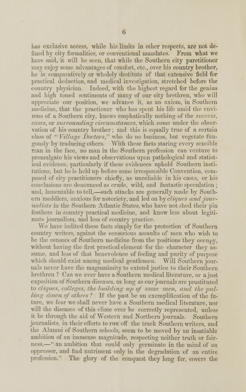 Las exclusive access, while his limits in other respects, are not de- fined by city formalities, or conventional mandates. From what we have said, it will be seen, that while the Southern city parctitioner may enjoy some advantages of comfort, etc., over his country brother, he is comparatively or wholely destitute of that extensive field for practical deduction, and medical investigation, stretched before the country physician. Indeed, with the highest regard for the genius and high toned sentiments of many of our city brethren, who will appreciate our position, we advance it, as an axiom, in Southern medicine, that the practioner who has spent his life amid the envi- rons of a Southern city, knows emphatically nothing of the success, cases, or surrounding circumstances, which come under the obser- vation of his country brother; and this is equally true of a certain class of Village Doctors, who do no business, but vegetate fun- gously by traducing others. With these facts staring every sensible man in the face, no man in the Southern profession can venture to promulgate his views and observations upon pathological and statist- ical evidence, particularly if these evidences uphold Southern insti- tutions, but he is held up before some irresponsible Convention, com- posed of city practitioners chiefly, as unreliable in his cases, or his conclusions are denounced as crude, wild, and fantastic speculation ; and, lamentable to tell,—such attacks are generally made by South- ern meddlers, anxious for notoriety, and led on by cliques and jour- nalists in the Southern Atlantic States, who have not shed their pin feathers in country practical medicine, and know less about legiti- mate journalism, and less of country practice. We have indited these facts simply for the protection of Southern country writers, against the censorious assaults of men who wish to be the censors of Southern medicine from the positions they occupy, without having the first practical element for the character they as- sume, and less of that benevolence of feeling and purity of purpose which should exist among medical gentlemen. Will Southern jour- nals never have the magnanimity to extend justice to their Southern brethren ? Can we ever have a Southern medical literature, or a just exposition of Southern diseases, as long as our journals are prostituted to cliques, colleges, the building up of some mien, and the pul- ling down of others ? If the past be an exemplification of the fu- ture, we fear we shall never have a Southern medical literature, nor will the diseases of this clime ever be correctly represented, unless it be through the aid of Western and Northern journals. Southern journalists, in their efforts to run off the track Southern writers, and the Alumni of Southern schools, seem to be moved by an insatiable ambition of an immense magnitude, respecting neither truth or fair- ness,— an ambition that could only germinate in the mind of an oppressor, and find nutriment only in the degradation of an entire profession. The glory of the conquest they long for, covers the