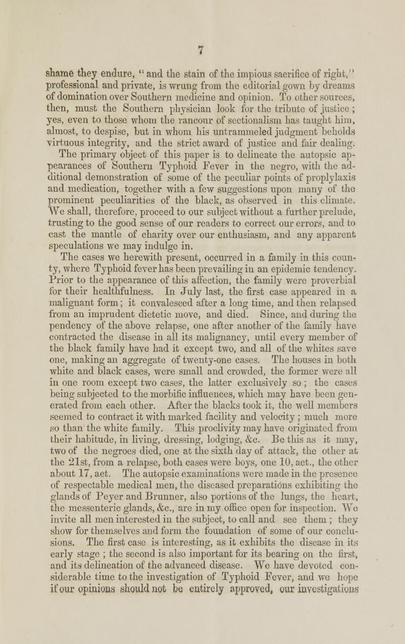 shame they endure,  and the stain of the impious sacrifice of right, professional and private, is wrung from the editorial gown by dreams of domination over Southern medicine and opinion. To other sources, then, must the Southern physician look for the tribute of justice; yes, even to those whom the rancour of sectionalism has taught him, almost, to despise, but in whom his untrammeled judgment beholds virtuous integrity, and the strict award of justice and fair dealing. The primary object of this paper is to delineate the autopsic ap- pearances of Southern Typhoid Fever in the negro, with the ad- ditional demonstration of some of the peculiar points of prophylaxis and medication, together with a few suggestions upon many of the prominent peculiarities of the black, as observed in this climate. We shall, therefore, proceed to our subject without a further prelude, trusting to the good sense of our readers to correct our errors, and to cast the mantle of charity over our enthusiasm, and any apparent speculations we may indulge in. The cases we herewith present, occurred in a family in this coun- ty, where Typhoid fever has been prevailing in an epidemic tendency. Prior to the appearance of this affection, the family were proverbial for their healthfulness. In July last, the first case appeared in a malignant form; it convalesced after a long time, and then relapsed from an imprudent dietetic move, and died. Since, and during the pendency of the above relapse, one after another of the family have contracted the disease in all its malignancy, until every member of the black family have had it except two, and all of the whites save one, making an aggregate of twenty-one cases. The houses in both white and black cases, were small and crowded, the former were all in one room except two cases, the latter exclusively so ; the cases being subjected to the morbific influences, which may have been gen- erated from each other. After the blacks took it, the well members seemed to contract it with marked facility and velocity ; much more so than the white family. This proclivity may have originated from their habitude, in living, dressing, lodging, &c. Be this as it may, two of the negroes died, one at the sixth day of attack, the other at the 21st, from a relapse, both cases were boys, one 10, aet., the other about 17, aet. The autopsic examinations were made in the presence of respectable medical men, the diseased preparations exhibiting the glands of Peyer and Brunner, also portions of the lungs, the heart, the messenteric glands, &c, are in my office open for inspection. Wo invite all men interested in the subject, to call and see them ; they show for themselves and form the foundation of some of our conclu- sions. The first case is interesting, as it exhibits the disease in its early stage ; the second is also important for its bearing on the first, and its delineation of the advanced disease. We have devoted con- siderable time to the investigation of Typhoid Fever, and we hope if our opinions should not be entirely approved, our investigations