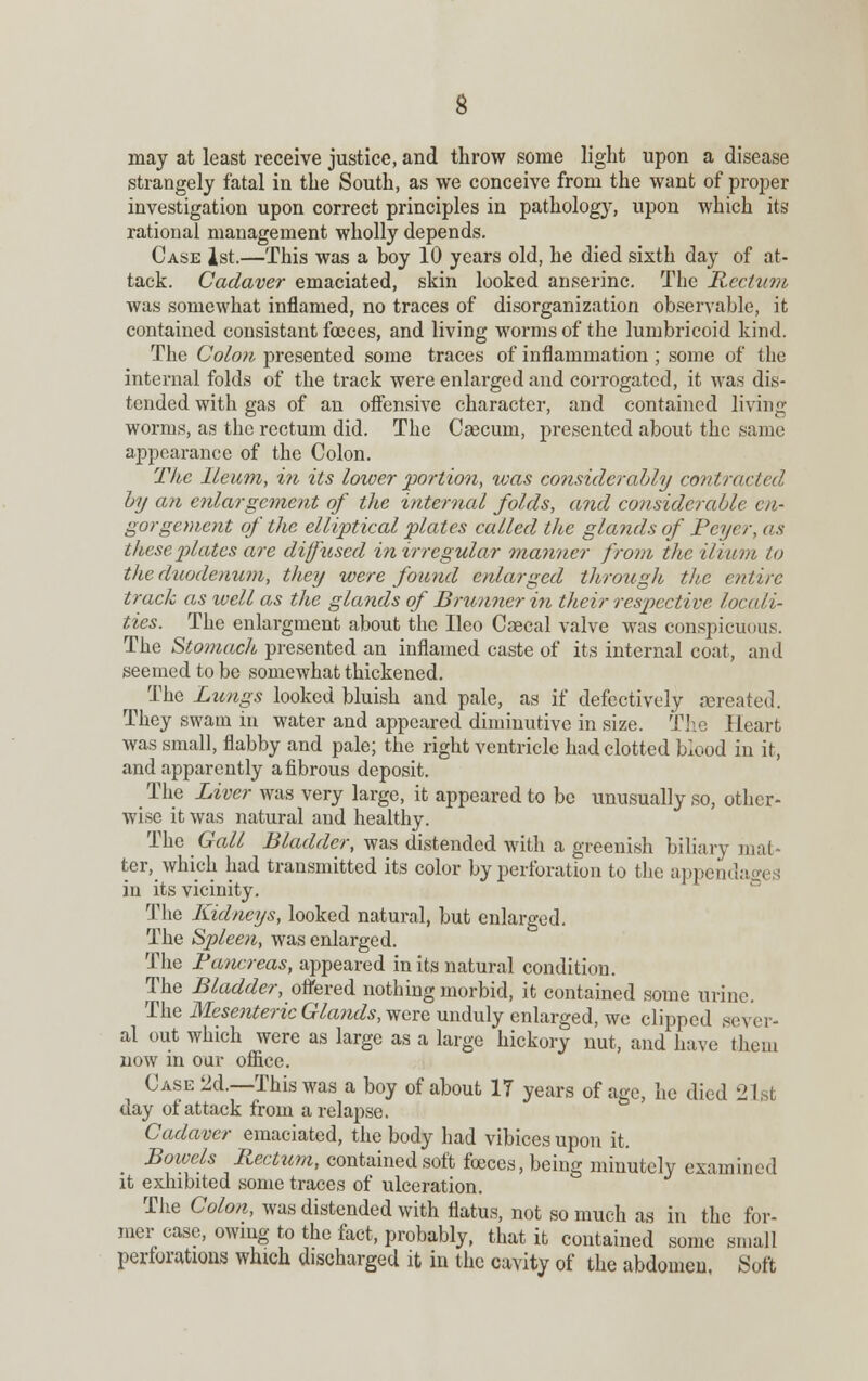may at least receive justice, and throw some light upon a disease strangely fatal in the South, as we conceive from the want of proper investigation upon correct principles in pathology, upon which its rational management wholly depends. Case 1st.—This was a hoy 10 years old, he died sixth day of at- tack. Cadaver emaciated, skin looked anserine. The Rectum was somewhat inflamed, no traces of disorganization observable, it contained consistant fceces, and living worms of the lumbricoid kind. The Colon presented some traces of inflammation ; some of the internal folds of the track were enlarged and corrogated, it was dis- tended with gas of an offensive character, and contained living worms, as the rectum did. The Caecum, presented about the same appearance of the Colon. The Ileum, in its lower portion, was considerably contracted by an enlargement of the internal folds, and considerable en- gorgement of the elliptical plates called the glands of Pcycr, as these plates are diftised in irregular manner from the ilium to the duodenum, they were found enlarged through the entire track as ivell as the glands of Bmnnerin their respective locali- ties. The enlargment about the Ileo Caecal valve was conspicuous. The Stomach presented an inflamed caste of its internal coat, and seemed to be somewhat thickened. The Lungs looked bluish and pale, as if defectively rcreated. They swam in water and appeared diminutive in size. The Heart was small, flabby and pale; the right ventricle had clotted blood in it, and apparently a fibrous deposit. The Liver was very large, it appeared to be unusually so, other- wise it was natural and healthy. The Gall Bladder, was distended with a greenish biliary mat- ter, which had transmitted its color by perforation to the appends in its vicinity. The Kidneys, looked natural, but enlarged. The Spleen, was enlarged. The Pancreas, appeared in its natural condition. The Bladder, ottered nothing morbid, it contained some urine. The Mesenteric Glands, were unduly enlarged, we clipped sever- al out which were as large as a large hickory nut, and have them now in our office. Case 2d.—This was a boy of about 17 years of age, he died 21st day of attack from a relapse. Cadaver emaciated, the body had vibices upon it. Boivels Rectum, contained soft foeces, being minutely examined it exhibited some traces of ulceration. The Colon, was distended with flatus, not so much as in the for- mer case, owing to the fact, probably, that it contained some small perforations which discharged it in the cavity of the abdomen. Soft