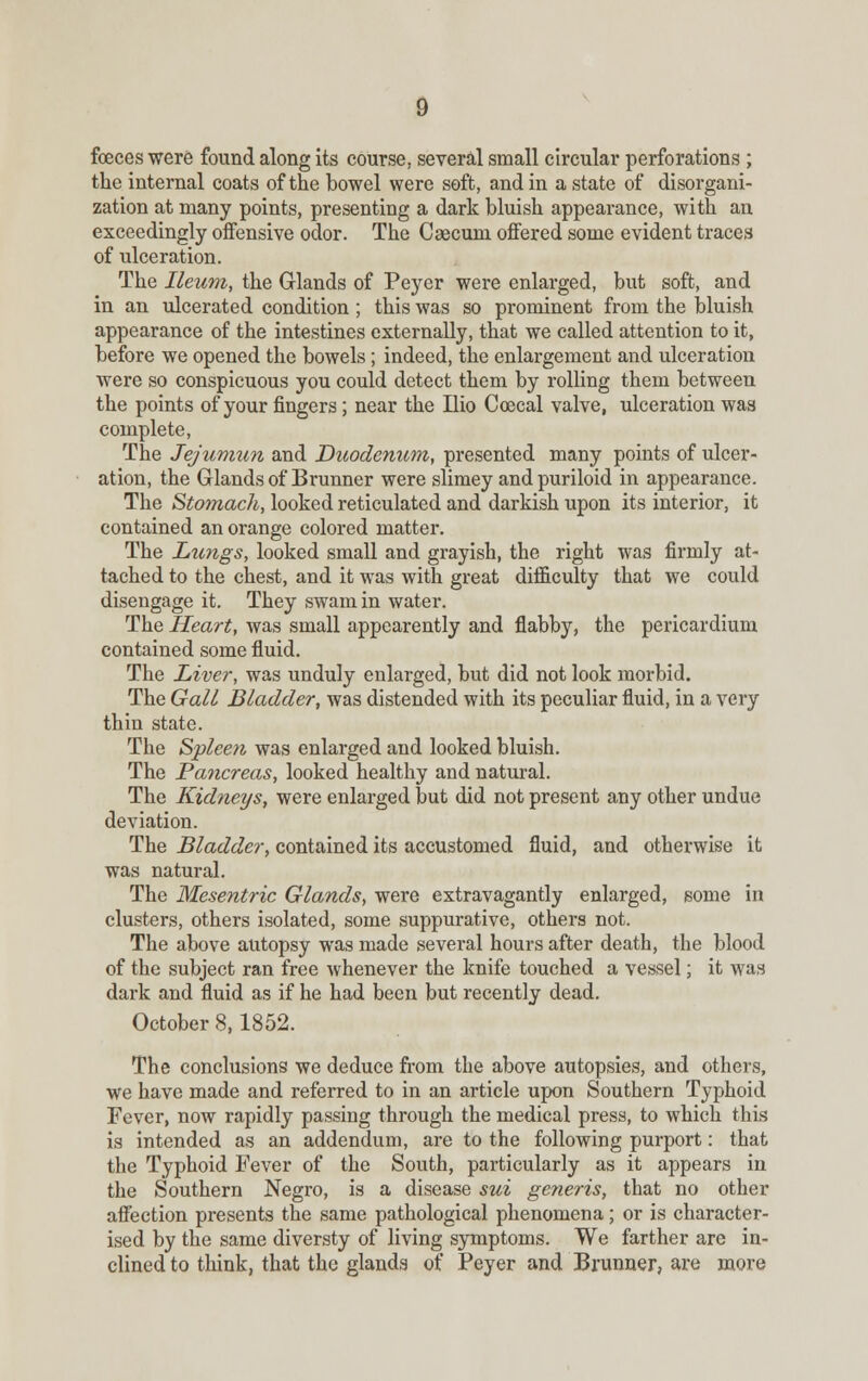foeces were found along its course, several small circular perforations ; the internal coats of the bowel were soft, and in a state of disorgani- zation at many points, presenting a dark bluish appearance, with an exceedingly offensive odor. The Caecum offered some evident traces of ulceration. The Ileum, the Grlands of Peyer were enlarged, but soft, and in an ulcerated condition ; this was so prominent from the bluish appearance of the intestines externally, that we called attention to it, before we opened the bowels; indeed, the enlargement and ulceration were so conspicuous you could detect them by rolling them between the points of your fingers; near the Ilio Coecal valve, ulceration was complete, The Jejumun and Duodenum, presented many points of ulcer- ation, the Glands of Brunner were slimey andpuriloid in appearance. The Sto?nach, looked reticulated and darkish upon its interior, it contained an orange colored matter. The Lungs, looked small and grayish, the right was firmly at- tached to the chest, and it was with great difficulty that we could disengage it. They swam in water. The Heart, was small appearently and flabby, the pericardium contained some fluid. The Liver, was unduly enlarged, but did not look morbid. The Gall Bladder, was distended with its peculiar fluid, in a very thin state. The Spleen was enlarged and looked bluish. The Pancreas, looked healthy and natural. The Kidneys, were enlarged but did not present any other undue deviation. The Bladder, contained its accustomed fluid, and otherwise it was natural. The Mesentric Glands, were extravagantly enlarged, some in clusters, others isolated, some suppurative, others not. The above autopsy was made several hours after death, the blood of the subject ran free whenever the knife touched a vessel; it was dark and fluid as if he had been but recently dead. October 8,1852. The conclusions we deduce from the above autopsies, and others, We have made and referred to in an article upon Southern Typhoid Fever, now rapidly passing through the medical press, to which this is intended as an addendum, are to the following purport: that the Typhoid Fever of the South, particularly as it appears in the Southern Negro, is a disease sui generis, that no other affection presents the same pathological phenomena; or is character- ised by the same diversty of living symptoms. We farther are in- clined to think, that the glands of Peyer and Brunner, are more
