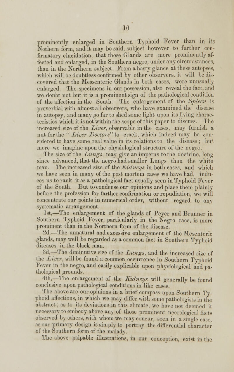 prominently enlarged in Southern Typhoid Fever than in its Nothern form, and it may be said, subject however to further con- firmatory elucidation, that those Glands are more prominently af- fected and enlarged, in the Southern negro, under any circumstances, than in the Northern subject. From a hasty glance at these autopses, which will be doubtless confirmed by other observers, it will be dis- covered that the Messenteric Glands in both cases, were unusually enlarged. The specimens in our possession, also reveal the fact, and we doubt not but it is a prominent sign of the pathological condition of the affection in the South. The enlargement of the Spleen is proverbial with almost all observers, who have examined the disease in autopsy, and many go far to shed some light upon its living charac- teristics which it is not within the scope of this paper to discuss. The increased size of the Liver, observable in the cases, may furnish a nut for the  Liver Doctors to crack, which indeed may be con- sidered to have some real value in its relations to the disease ; but more we imagine upon the physiological structure of the negro. The size of the Lungs, may give an impetus to the doctrine, long since advanced, that the negro had smaller Lungs than the white man. The increased size of the Kichieys in both cases, and which we have seen in many of the post mortem cases we have had, indu- ces us to rank it as a pathological fact usually seen in Typhoid Fever of the South. But to condense our opinions and place them plainly before the profession for farther confirmation or repudiation, we will concentrate our points in numerical order, without regard to any systematic arrangement. 1st,—The enlargement of the glands of Peyer and Brunner in Southern Typhoid Fever, particularly in the Negro race, is more prominent than in the Northern form of the disease. 2d,—The unnatural and excessive enlargement of the Mesenteric glands, may well be regarded as a common fact in Southern Typhoid diseases, in the black man. 3d,—The diminutive size of the Lungs, and the increased size of the Liver, will be found a common occurrence in Southern Typhoid Fever in the negro, and easily explicable upon physiological and pa- thological grounds. 4th,—The enlargement of the Kidneys will generally be found conclusive upon pathological conditions in like cases. The above are our opinions in a brief compass upon Southern Ty- phoid affections, in which we may differ with some pathologists in the abstract; as to its deviations in this climate, we have not deemed it necessary to embody above any of those prominent necrological facts observed by others, with whom we may concur, seen in a sino-le case, as our primary design is simply to portray the differential character of the Southern form of the malady. The above palpable illustrations, in our conception, exist in the