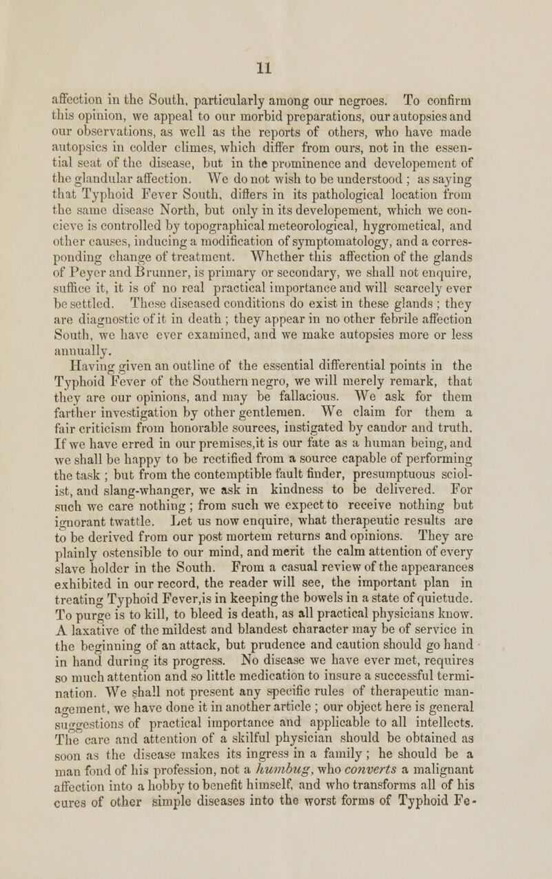 affection in the South, particularly among our negroes. To confirm this opinion, we appeal to our morbid preparations, our autopsies and our observations, as well as the reports of others, who have made autopsies in colder climes, which differ from ours, not in the essen- tial seat of the disease, but in the prominence and developement of the glandular affection. We do not wish to be understood ; as saying that Typhoid Fever South, differs in its pathological location from the same disease North, but only in its developement, which we con- cieve is controlled by topographical meteorological, hygrometical, and other causes, inducing a modification of symptomatology, and a corres- ponding change of treatment. Whether this affection of the glands of Peyer and B runner, is primary or secondary, we shall not enquire, suffice it, it is of no real practical importance and will scarcely ever be settled. These diseased conditions do exist in these glands ; they are diagnostic of it in death ; they appear in no other febrile affection South, we have ever examined, and we make autopsies more or less annually. Having given an outline of the essential differential points in the Typhoid Fever of the Southern negro, we will merely remark, that they are our opinions, and may be fallacious. We ask for them farther investigation by other gentlemen. We claim for them a fair criticism from honorable sources, instigated by candor and truth. If we have erred in our premises.it is our fate as a human being, and we shall be happy to be rectified from a source capable of performing the task ; but from the contemptible fault finder, presumptuous sciol- ist, and slang-whanger, we ask in kindness to be delivered. For such we care nothing ; from such we expect to receive nothing but ignorant twattle. Let us now enquire, what therapeutic results are to be derived from our post mortem returns and opinions. They are plainly ostensible to our mind, and merit the calm attention of every slave holder in the South. From a casual review of the appearances exhibited in our record, the reader will see, the important plan in treatinc Typhoid Fever.is in keeping the bowels in a state of quietude. To purge is to kill, to bleed is death, as all practical physicians know. A laxative of the mildest and blandest character may be of service in the beginning of an attack, but prudence and caution should go hand in hand during its progress. No disease we have ever met, requires so much attention and so little medication to insure a successful termi- nation. We shall not present any specific rules of therapeutic man- agement, we have done it in another article ; our object here is general surwestions of practical importance and applicable to all intellects. The care and attention of a skilful physician should be obtained as soon as the disease makes its ingress in a family; he should be a man fond of his profession, not a humbug, who converts a malignant affection into a hobby to benefit himself, and who transforms all of his cures of other simple diseases into the worst forms of Typhoid Fe -