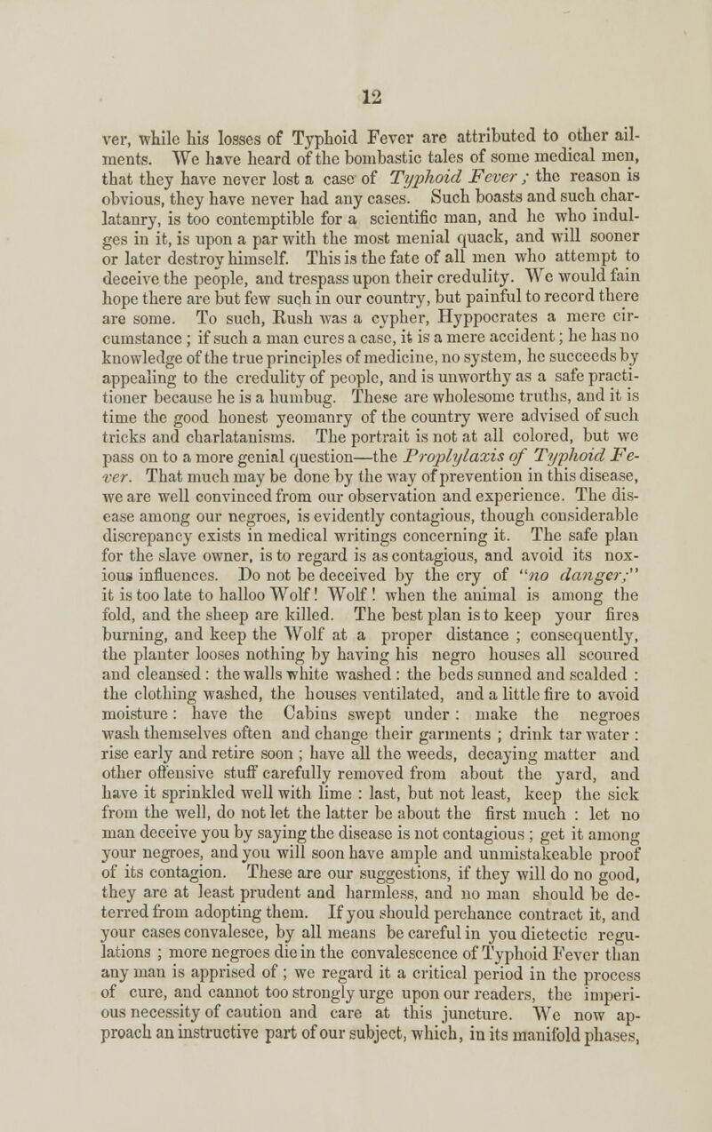 ver, while his losses of Typhoid Fever are attributed to other ail- ments. We have heard of the bombastic tales of some medical men, that they have never lost a case of Typhoid Fever ; the reason is obvious, they have never had any cases. Such boasts and such char- latanry, is too contemptible for a scientific man, and he who indul- ges in it, is upon a par with the most menial quack, and will sooner or later destroy himself. This is the fate of all men who attempt to deceive the people, and trespass upon their credulity. We would fain hope there are but few such in our country, but painful to record there are some. To such, Hush was a cypher, Hyppocrates a mere cir- cumstance ; if such a man cures a case, it is a mere accident; he has no knowledge of the true principles of medicine, no system, he succeeds by- appealing to the credulity of people, and is unworthy as a safe practi- tioner because he is a humbug. These are wholesome truths, and it is time the good honest yeomanry of the country were advised of such tricks and charlatanisms. The portrait is not at all colored, but we pass on to a more genial question—the Proplylaxis of Typhoid Fe- ver. That much may be done by the way of pi-evention in this disease, we are well convinced from our observation and experience. The dis- ease among our negroes, is evidently contagious, though considerable discrepancy exists in medical writings concerning it. The safe plan for the slave owner, is to regard is as contagious, and avoid its nox- ious influences. Do not be deceived by the cry of no danger; it is too late to halloo Wolf! Wolf ! when the animal is among the fold, and the sheep are killed. The best plan is to keep your fires burning, and keep the Wolf at a proper distance ; consequently, the planter looses nothing by having his negro houses all scoured and cleansed : the walls white washed : the beds sunned and scalded : the clothing washed, the houses ventilated, and a little fire to avoid moisture: have the Cabins swept under: make the negroes wash themselves often and change their garments ; drink tar water : rise early and retire soon ; have all the weeds, decaying matter and other offensive stuff carefully removed from about the yard, and have it sprinkled well with lime : last, but not least, keep the sick from the well, do not let the latter be about the first much : let no man deceive you by saying the disease is not contagious ; get it among your negroes, and you will soon have ample and unmistakeable proof of its contagion. These are our suggestions, if they will do no good, they are at least prudent and harmless, and no man should be de- terred from adopting them. If you should perchance contract it, and your cases convalesce, by all means be careful in you dietectic regu- lations ; more negroes die in the convalescence of Typhoid Fever than any man is apprised of ; we regard it a critical period in the process of cure, and cannot too strongly urge upon our readers, the imperi- ous necessity of caution and care at this juncture. We now ap- proach an instructive part of our subject, which, in its manifold phases,