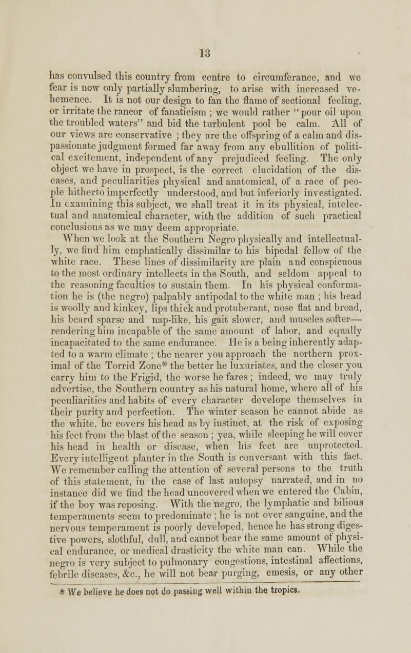 has convulsed this country from centre to circumferance, and we fear is now only partially slumbering, to arise with increased ve- hemence. It is not our design to fan the flame of sectional feeling, or irritate the rancor of fanaticism ; we would rather  pour oil upon the troubled waters and bid the turbulent pool be calm. All of our views are conservative ; they are the offspring of a calm and dis- passionate judgment formed far away from any ebullition of politi- cal excitement, independent of any prejudiced feeling. The only object we have in prospect, is the correct elucidation of the dis- eases, and peculiarities physical and anatomical, of a race of peo- ple hitherto imperfectly understood, and but inferiorly investigated. In examining this subject, we shall treat it in its physical, intelec- tual and anatomical character, with the addition of such practical conclusions as we may deem appropriate. When we look at the Southern Negro physically and intellectual- ly, we find him emphatically dissimilar to his bipedal fellow of the white race. These lines of dissimilarity are plain and conspicuous to the most ordinary intellects in the South, and seldom appeal to the reasoning faculties to sustain them. In his physical conforma- tion he is (the negro) palpably antipodal to the white man ; his head is woolly and kinkey, lips thick and protuberant, nose flat and broad, his beard sparse and nap-like, his gait slower, and muscles softer— rendering him incapable of the same amount of labor, and equally incapacitated to the same endurance. He is a being inherently adap- ted to a warm climate ; the nearer you approach the northern prox- imal of the Torrid Zone* the better he luxuriates, and the closer you carry him to the Frigid, the worse he fares ; indeed, we may truly advertise, the Southern country as his natural home, where all of his peculiarities and habits of every character develope themselves in their purity and perfection. The winter season he cannot abide as the white, he covers his head as by instinct, at the risk of exposing his feet from the blast of the season ; yea, while sleeping he will cover his head in health or disease, when his feet are unprotected. Every intelligent planter in the South is conversant with this fact. We remember calling the attention of several persons to the truth of this statement, in the case of last autopsy narrated, and in no instance did we find the head uncovered when we entered the Cabin, if the boy was reposing. With the negro, the lymphatic and bilious temperaments seem to predominate ; he is not over sanguine, and the nervous temperament is poorly developed, hence he has strong diges- tive powers, slothful, dull, and cannot bear the same amount of physi- cal endurance, or medical drasticity the white man can. While the negro is very subject to pulmonary congestions, intestinal affections, febrile diseases, &c, he will not bear purging, emesis, or any other * We believe be does not do passing well within the tropics.