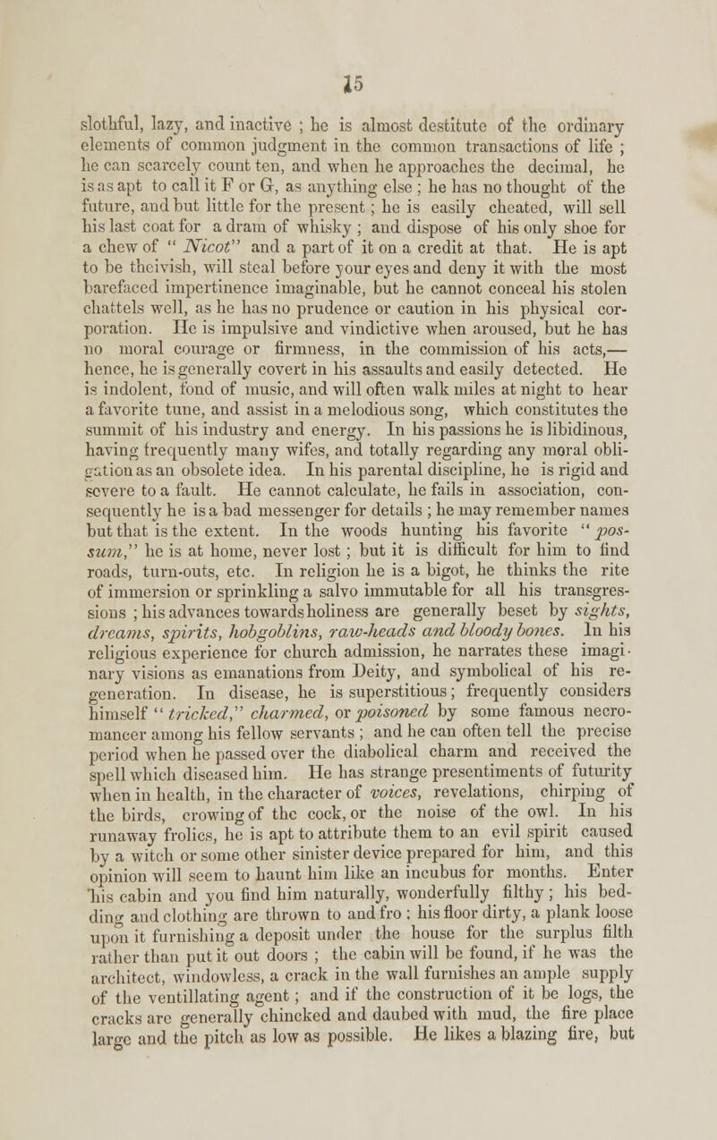 slothful, lazy, and inactive ; ho is almost destitute of the ordinary elements of common judgment in the common transactions of life ; he can scarcely count ten, and when he approaches the decimal, he is as apt to call it F or Gr, as anything else ; he has no thought of the future, and but little for the present; he is easily cheated, will sell his last coat for a dram of whisky ; and dispose of his only shoe for a chew of  Nicot and a part of it on a credit at that. He is apt to be theivisk, will steal before your eyes and deny it with the most barefaced impertinence imaginable, but he cannot conceal his stolen chattels well, as he has no prudence or caution in his physical cor- poration. He is impulsive and vindictive when aroused, but he has no moral courage or firmness, in the commission of his acts,— hence, he is generally covert in his assaults and easily detected. He is indolent, fond of music, and will often walk miles at night to hear a favorite tune, and assist in a melodious song, which constitutes the summit of his industry and energy. In his passions he is libidinous, having frequently many wifes, and totally regarding any moral obli- gation as an obsolete idea. In his parental discipline, he is rigid and severe to a fault. He cannot calculate, he fails in association, con- sequently he is a bad messenger for details ; he may remember names but that is the extent. In the woods hunting his favorite pos- sum, he is at home, never lost ; but it is difficult for him to find roads, turn-outs, etc. In religion he is a bigot, he thinks the rite of immersion or sprinkling a salvo immutable for all his transgres- sions ; his advances towards holiness are generally beset by sights, dreams, spirits, hobgoblins, raiv-heads and bloody bo?ics. In his religious experience for church admission, he narrates these imagi- nary visions as emanations from Deity, and symbolical of his re- generation. In disease, he is superstitious; frequently considers himself  tricked, charmed, or poisoned by some famous necro- mancer among his fellow servants ; and he can often tell the precise period when he passed over the diabolical charm and received the spell which diseased him. He has strange presentiments of futurity when in health, in the character of voices, revelations, chirping of the birds, crowing of the cock, or the noise of the owl. In his runaway frolics, he is apt to attribute them to an evil spirit caused by a witch or some other sinister device prepared for him, and this opinion will seem to haunt him like an incubus for months. Enter his cabin and you find him naturally, wonderfully filthy ; his bed- ding and clothing are thrown to and fro : his floor dirty, a plank loose upon it furnishing a deposit under the house for the surplus filth rather than put it out doors ; the cabin will be found, if he was the architect, windowless, a crack in the wall furnishes an ample supply of the vcntillating agent; and if the construction of it be logs, the cracks are generally chincked and daubed with mud, the fire place large and the pitch as low as possible. He likes a blazing fire, but