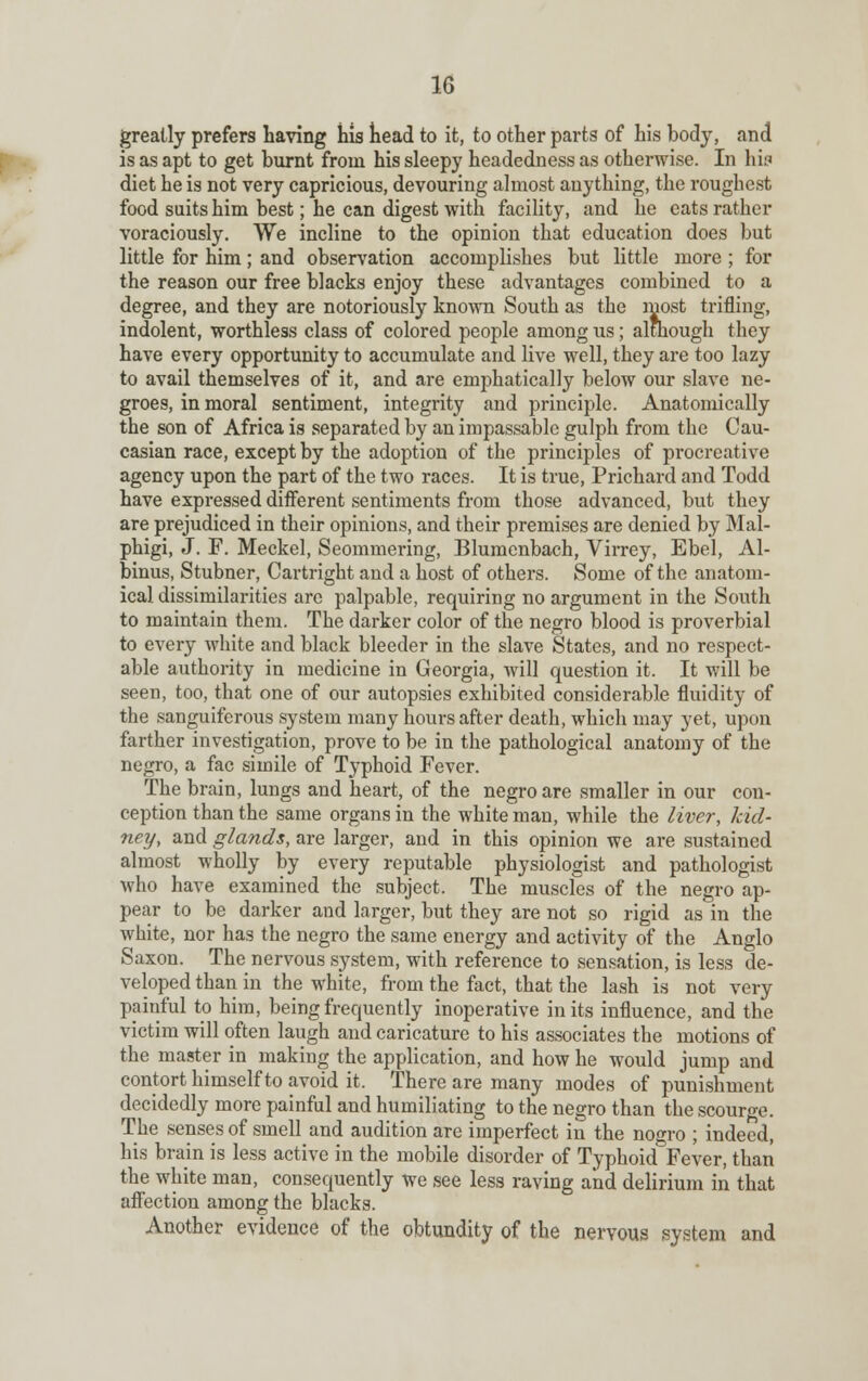 greatly prefers having his head to it, to other parts of his body, and is as apt to get burnt from his sleepy headedness as otherwise. In hh diet he is not very capricious, devouring almost anything, the roughest food suits him best; he can digest with facility, and he cats rather voraciously. We incline to the opinion that education does but little for him; and observation accomplishes but little more ; for the reason our free blacks enjoy these advantages combined to a degree, and they are notoriously known South as the most trifling, indolent, worthless class of colored people among us; although they have every opportunity to accumulate and live well, they are too lazy to avail themselves of it, and are emphatically below our slave ne- groes, in moral sentiment, integrity and principle. Anatomically the son of Africa is separated by an impassable gulph from the Cau- casian race, except by the adoption of the principles of procreative agency upon the part of the two races. It is true, Prichard and Todd have expressed different sentiments from those advanced, but they are prejudiced in their opinions, and their premises are denied by Mal- phigi, J. F. Meckel, Seommering, Blumenbach, Virrey, Ebel, Al- bums, Stubner, Cartright and a host of others. Some of the anatom- ical dissimilarities arc palpable, requiring no argument in the South to maintain them. The darker color of the negro blood is proverbial to every white and black bleeder in the slave States, and no respect- able authority in medicine in Georgia, will question it. It will be seen, too, that one of our autopsies exhibited considerable fluidity of the sanguiferous system many hours after death, which may yet, upon farther investigation, prove to be in the pathological anatomy of the negro, a fac simile of Typhoid Fever. The brain, lungs and heart, of the negro are smaller in our con- ception than the same organs in the white man, while the liver, kid- ney, and glands, are larger, and in this opinion we are sustained almost wholly by every reputable physiologist and pathologist who have examined the subject. The muscles of the negro ap- pear to be darker and larger, but they are not so rigid as in the white, nor has the negro the same energy and activity of the Anglo Saxon. The nervous system, with reference to sensation, is less de- veloped than in the white, from the fact, that the lash is not very painful to him, being frequently inoperative in its influence, and the victim will often laugh and caricature to his associates the motions of the master in making the application, and how he would jump and contort himself to avoid it. There are many modes of punishment decidedly more painful and humiliating to the negro than the scourge. The senses of smell and audition are imperfect in the nogro ; indeed, his brain is less active in the mobile disorder of Typhoid Fever, than the white man, consequently we see less raving and delirium in that affection among the blacks. Another evidence of the obtundity of the nervous system and
