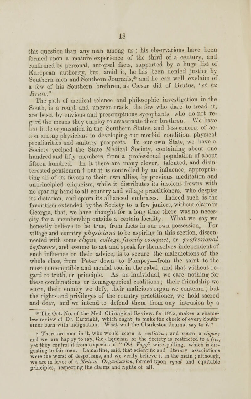 this question than any man among us ; his observations have been formed upon a mature experience of the third of a century, and confirmed by personal, autopsal facts, supported by a huge list of European authority, but, amid it, he has been denied justice by Southern men and Southern Journals* and he can well exclaim of a few of his Southern brethren, as Caesar did of Brutus, et tu Brute.' The path of medical science and philosophic investigation in the Suiith, is a rough and uneven track, the few who dare to tread it, are beset by envious and presumptuous sycophants, who do not re- gird the means they employ to assassinate their brethren. We have but little organzation in the Southern States, and less concert of ac- tion a.11 mg physicians in developing our morbid condition, physical peculiarities and sanitary prospects. In our own State, we have a Society yeclped the State Medical Society, containing about one hundred and fifty members, from a professional population of about fifteen hundred. In it there are many clever, talented, and disin- terested gentlemen,! but it is controlled by an influence, appropria- ting all of its favors to their own allies, by previous meditation and unprincipled cliqueism, while it distributes its insolent frowns with no sparing hand to all country and village practitioners, who despise its dictation, and spurn its allianced embraces. Indeed such is the favoritism extended by the Society to a few juniors, without claim in Georgia, that, we have thought for a long time there was no neces- sity for a membership outside a certain locality. What we say we honestly believe to be true, from facts in our own possession. For village and country physicians to be aspiring in this section, discon- nected with some clique, college,family compact, or professional influence, and assume to act and speak for themselves independent of such influence or their advice, is to secure the maledictions of the whole class, from Peter down to Pompey—from the saint to the most contemptible and menial tool in the cabal, and that without re- gard to truth, or principle. As an individual, we care nothing for these combinations, or demagogueical coalitions ; their friendship we scorn, their enmity we defy, their malicious organ we contemn ; but the rights and privileges of the country practitioner, we hold sacred and dear, and we intend to defend them from any intrusion by a * The Oct. No. of the Med. Chirurgical Review, for 18S2, makes a shame- less review of Dr. Cartright, which ought to make the cheek of every South- erner burn with indignation. What will the Charleston Journal say to it ? f There are men in it, who would scorn a coalition; and spurn a clique; and we are happy to say, the cliqueism of the Society is restricted to a few, yet they control it from a species of  Old Fogy'''1 wire-pulling, which is dis- gusting to fair men. Lamartine, said, that scientific and literary associations were the worst of despotisms, and we verily believe it in the main ; although, we are in favor of a Medical Organization, formed upon equal and equitable principles, respecting the claims and rights of all.