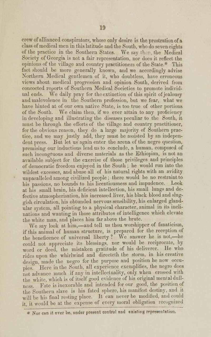 crew of allianced conspirators, whose only desire is the prostration of a class of medical men in this latitude and the South, who do seven eights of the practice in the Southern States. We say then, the Medical Society of Georgia is not a fair representation, nor does it reflect the opinions of the village and country practitioners of the State* This fact should be more generally known, and we accordingly advise Northern Medical gentlemen of it, who doubtless, have erroneous views about medical progression and opinion South, derived from concocted reports of Southern Medical Societies to promote individ- ual ends. We daily pray for the extinction of this spirit of jealousy and malevolence in the Southern profession, but we fear, what we have hinted at of our own native State, is too true of other portions of the South. We claim then, if we ever attain to any proficiency in developing and illustrating the diseases peculiar to the South, it must be through the efforts of the village and country practitioner, for the obvious reason, they do a large majority of Southern prac- tice, and we may justly add, they must be assisted by an indepen- dent press. But let us again enter the arena of the negro question, premising our inductions lead us to conclude, a human, composed of such incongruous and diverse materials as the Ethiopian, is not an available subject for the exercise of those privileges and principles of democratic freedom enjoyed in the South ; he would run into the wildest excesses, and abuse all of his natural rights with an avidity unparalleled among civilized people ; there would be no restraint to his passions, no bounds to his licentiousness and impudence. Look at his small brain, his deficient intellection, his small lungs and de- fective atmospherisation, his increased liver, his black blood and slug- gish circulation, his obtunded nervous sensibility, his enlarged gland- ular system, all pointing to a physical character, animal in its incli- nations and wanting in those attributes of intelligence which elevate the white man, and places him far above the brute. We say look at him,—and tell us thou worshipper of fanaticism, if this animal of human structure, is prepared for the reception of the beneficence of universal liberty ? We answer he is not,—he could not appreciate its blessings, nor would be reciprocate, by word or deed, the mistaken gratitude of his deliverer. He who rides upon the whirlwind and directeth the storm, in his creative desio-n, made the negro for the purpose and position he now occu- pies0 Here in the South, all experience exemplifies, the negro does not advance much if any in intellectuality, only when crossed with the white, which is of itself good evidence of his original mental dull- ness. Fate is inexorable and intended for our good, the position of the Southern slave is his fated sphere, his manifest destiny, and it will be his final resting place. It can never be modified, and could it, it would be at the expense of every moral obligation recognized # Nor can it ever be, uoder present control and exiting representation.