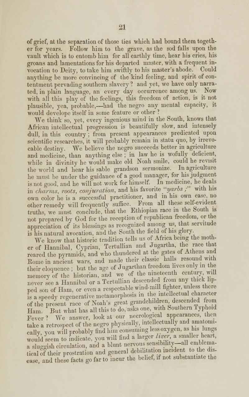 of grief, at the separation of those ties which had bound them togeth- er for years. Follow him to the grave, as the sod falls upon the vault which is to entomb him for all earthly time, hear his cries, his groans and lamentations for his departed master, with a frequent in- vocation to Deity, to take him swiftly to his master's abode. Could anything be more convincing of the kind feeling, and spirit of con- tentment pervading southern slavery ? and yet, we have only narra- ted, in plain language, an every day occurrence among us. _ Now with all this play of the feelings, this freedom of action, is it not plausible, yea, probable,—had the negro any mental capacity, it would develope itself in some feature or other ? We think so, yet, every ingenious mind in the South, knows that African intellectual progression is beautifully slow, and intensely dull, in this country ; from present appearances predicated upon scientific researches, it will probably remain in statu quo, by irrevo- cable destiny. We believe the negro succeeds better in agriculture and medicine, than anything else ; in law he is wofully deficient, while in divinity he would make old Noah smile, could he revisit the world and hear his sable grandson sermonize. In agriculture he must be under the guidance of a good manager, for his judgment is not good, and he will not work for himself. In medicine, he deals in charms, roots, conjuration, and his favorite yarbs / with his own color he is a successful practitioner, and m his own case no other remedy will frequently suffice. From all these self-evident truths, we must conclude, that the Ethiopian race m the South is not prepared by God for the reception of republican freedom, or the appreciation of its blessings as recognized among us, that servitude is his natural avocation, and the South the field of his glory We know that historic tradition tells us of Africa being the moth- er of Hannibal, Cyprian, Tertullian and Jugartha, the race that reared the pyramids, and who thundered at the gates of Athens and Rome in ancient wars, and made their classic hal s resound with their eloquence ; but the age of Jugarthan freedom lives only in the memory of the historian, and we of the nineteenth century will never see a Hannibal or a Tertullian descended from any thick lip- ped son of Ham, or even a respectable wmd-mill fighter, unless there is a speedy regenerative metamorphosis in the intellectual character of the present race of Noah's great grandchildren descended from Ham But what has all this to do, asks one, with Southern Typhoid Fever ? We answer, look at our necrological appearances, then take a retrospect of the negro physically, intellectually and anatomi- cally, you will probably find him consuming less oxygen, as his lungs would seem to indicate, you will find a larger liver a smaller heart, a sluggish circulation, and a blunt nervous sensibility-all emblema- tical of their prostration and general debilitation incident to the dis- ease, and these facts go far to incur the belief, if not substantiate the