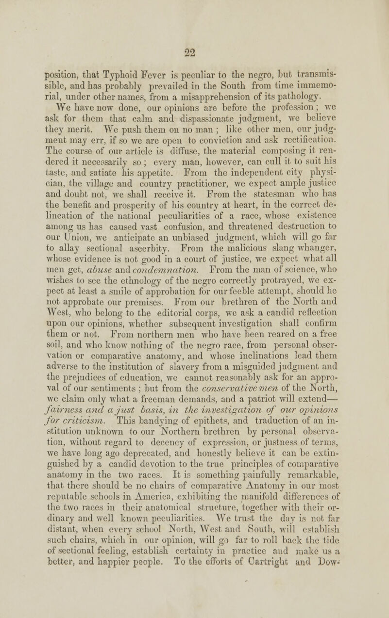 position, that Typhoid Fever is peculiar to the negro, but transmis- sible, and has probably prevailed in the South from time immemo- rial, under other names, from a misapprehension of its pathology. We have now done, our opinions are befoie the profession ; we ask for them that calm and dispassionate judgment, we believe they merit. We push them on no man ; like other men, our judg- ment may err, if so we are open to conviction and ask rectification. The course of our article is diffuse, the material composing it ren- dered it necessarily so ; every man, however, can cull it to suit his taste, and satiate his appetite. From the independent city physi- cian, the village and country practitioner, we expect ample justice and doubt not, we shall receive it. From the statesman who has the benefit and prosperity of his country at heart, in the correct de- lineation of the national peculiarities of a race, whose existence among us has caused vast confusion, and threatened destruction to our Union, we anticipate an unbiased judgment, which will go far to allay sectional ascerbity. From the malicious slang whanger, whose evidence is not good in a court of justice, we expect what all men get, abuse and condemnation. From the man of science, who wishes to see the ethnology of the negro correctly protrayed, we ex- pect at least a smile of approbation for our feeble attempt, should he not approbate our premises. From our brethren of the North and West, who belong to the editorial corps, we ask a candid reflection upon our opinions, whether subsequent investigation shall confirm them or not. From northern men who have been reared on a free soil, and who know nothing of the negro race, from personal obser- vation or comparative anatomy, and whose inclinations lead them adverse to the institution of slavery from a misguided judgment and the prejudices of education, we cannot reasonably ask for an appro- val of our sentiments ; but from the conservative men of the North, we claim only what a freeman demands, and a patriot will extend— fairness and a just basis, in the investigation of our opinions for criticism. This bandying of epithets, and traduction of an in- stitution unknown to our Northern brethren by personal observa- tion, without regard to decency of expression, or justness of terms, we have long ago deprecated, and honestly believe it can be extin- guished by a candid devotion to the true principles of comparative anatomy in the two races. It is something painfully remarkable, that there should be no chairs of comparative Anatomy in our most reputable schools in America, exhibiting the manifold differences of the two races in their anatomical structure, together with their or- dinary and well known peculiarities. We trust the day is not far distant, when every school North, West and South, will establish such chairs, which in our opinion, will go far to roll back the tide of sectional feeling, establish certainty in practice and make us a better, and happier people. To the efforts of Cartright and Dow*