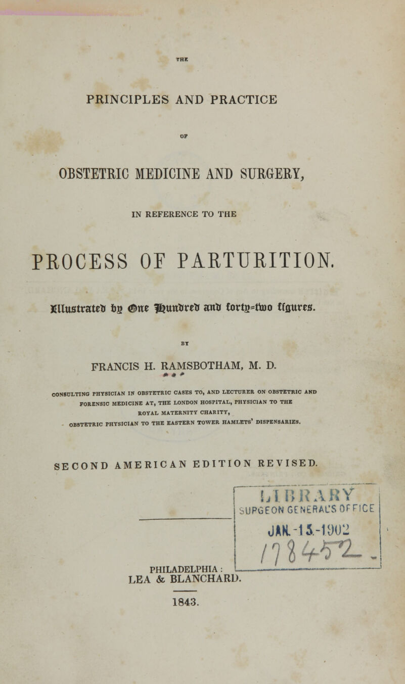 PRINCIPLES AND PRACTICE OBSTETRIC MEDICINE AND SURGERY, IN REFERENCE TO THE PROCESS OF PARTURITION. XllustratrtJ &b <©rte f^untrntr antr tortg^ttoo tfflttm. FRANCIS H. RAMSBOTHAM, M. D. + • + CONSULTING PHYSICIAN IN OBSTETRIC CASES TO, AND LECTURER ON OBSTETRIC AND FORENSIC MEDICINE AT, THE LONDON HOSPITAL, PHYSICIAN TO THE ROYAL MATERNITY CHARITY, OBSTETRIC PHYSICIAN TO THE EASTERN TOWER HAMLETS' DISPENSARIES. SECOND AMERICAN EDITION REVISED. PHILADELPHIA : LEA & BLANCHARD. 1843. LIBRARY ^UPGEON GENERAL'S OFFICE JAK,-15.-1902