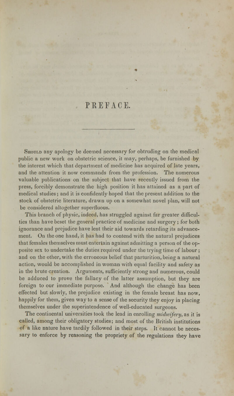 PREEACE. Should any apology be deemed necessary for obtruding on the medical public a new work on obstetric science, it may, perhaps, be furnished by the interest which that department of medicine has acquired of late years, and the attention it now commands from the profession. The numerous valuable publications on the subject that have recently issued from the press, forcibly demonstrate the high position it has attained as a part of medical studies; and it is confidently hoped that the present addition to the stock of obstetric literature, drawn up on a somewhat novel plan, will not be considered altogether superfluous. This branch of physic, indeed, has struggled against far greater difficul- ties than have beset the general practice of medicine and surgery ; for both ignorance and prejudice have lent their aid towards retarding its advance- ment. On the one hand, it has had to contend with the natural prejudices that females themselves must entertain against admitting a person of the op- posite sex to undertake the duties required under the trying time of labour ; and on the other, with the erroneous belief that parturition, being a natural action, would be accomplished in woman with equal facility and safety as in the brute creation. Arguments, sufficiently strong and numerous, could be adduced to prove the fallacy of the latter assumption, but they are foreign to our immediate purpose. And although the change has been effected but slowly, the prejudice existing in the female breast has now, happily for them, given way to a sense of the security they enjoy in placing themselves under the superintendence of well-educated surgeons. The continental universities took the lead in enrolling midwifery, as it is called, among their obligatory studies; and most of the British institutions of a like nature have tardily followed in their steps. It cannot be neces- sary to enforce by reasoning the propriety of the regulations they have