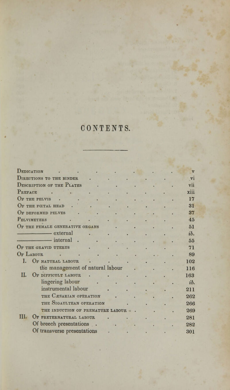 CONTENTS. Dedication .... Directions to the binder Description of the Plates Preface .... Of the pelvis .... Of the fcetal head Of deformed pelves Pelvimeters Of the female generative organs external internal . Of the gravid uterus Of Labour .... I. Of natural labour the management of natural labour II. Of difficult labour lingering labour instrumental labour THE C^SARIAN OPERATION THE SlGAULTEAN OPERATION THE INDUCTION OF PREMATURE LABOUR III. Of preternatural labour Of breech presentations . Of transverse presentations v vi vii xiii 17 31 37 45 51 ib. 55 71 89 102 116 163 ib. 211 262 266 269 281 282 301