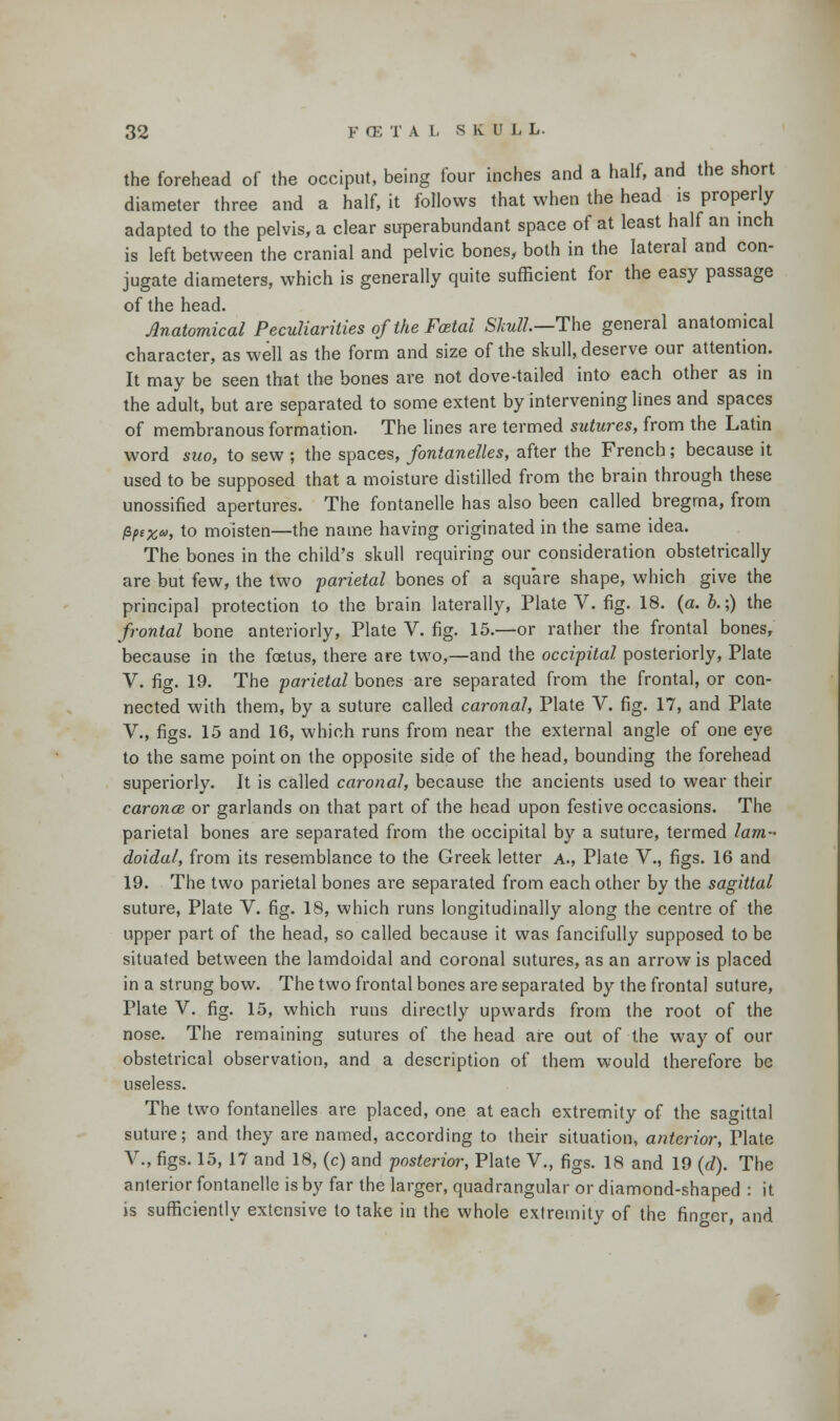 the forehead of the occiput, being four inches and a half, and the short diameter three and a half, it follows that when the head is properly adapted to the pelvis, a clear superabundant space of at least half an inch is left between the cranial and pelvic bones, both in the lateral and con- jugate diameters, which is generally quite sufficient for the easy passage of the head. Anatomical Peculiarities of the Foetal Skull—The general anatomical character, as well as the form and size of the skull, deserve our attention. It may be seen that the bones are not dove-tailed into each other as in the adult, but are separated to some extent by intervening lines and spaces of membranous formation. The lines are termed sutures, from the Latin word suo, to sew ; the spaces, fontanelles, after the French; because it used to be supposed that a moisture distilled from the brain through these unossified apertures. The fontanelle has also been called bregma, from fyt%», to moisten—the name having originated in the same idea. The bones in the child's skull requiring our consideration obstetrically are but few, the two parietal bones of a square shape, which give the principal protection to the brain laterally, Plate V. fig. 18. (a. &.;) the frontal bone anteriorly, Plate V. fig. 15.—or rather the frontal bones, because in the foetus, there are two,—and the occipital posteriorly, Plate V. fig. 19. The parietal bones are separated from the frontal, or con- nected with them, by a suture called caronal, Plate V. fig. 17, and Plate V., figs. 15 and 16, which runs from near the external angle of one eye to the same point on the opposite side of the head, bounding the forehead superiorly. It is called caronal, because the ancients used to wear their caronce or garlands on that part of the head upon festive occasions. The parietal bones are separated from the occipital by a suture, termed lam- doidal, from its resemblance to the Greek letter a., Plate V., figs. 16 and 19. The two parietal bones are separated from each other by the sagittal suture, Plate V. fig. 18, which runs longitudinally along the centre of the upper part of the head, so called because it was fancifully supposed to be situated between the lamdoidal and coronal sutures, as an arrow is placed in a strung bow. The two frontal bones are separated by the frontal suture, Plate V. fig. 15, which runs directly upwards from the root of the nose. The remaining sutures of the head are out of the way of our obstetrical observation, and a description of them would therefore be useless. The two fontanelles are placed, one at each extremity of the sagittal suture; and they are named, according to their situation, anterior, Plate V., figs. 15, 17 and 18, (c) and posterior, Plate V., figs. 18 and 19 (d). The anterior fontanelle is by far the larger, quadrangular or diamond-shaped : it is sufficiently extensive to take in the whole extremity of the finn-er, and