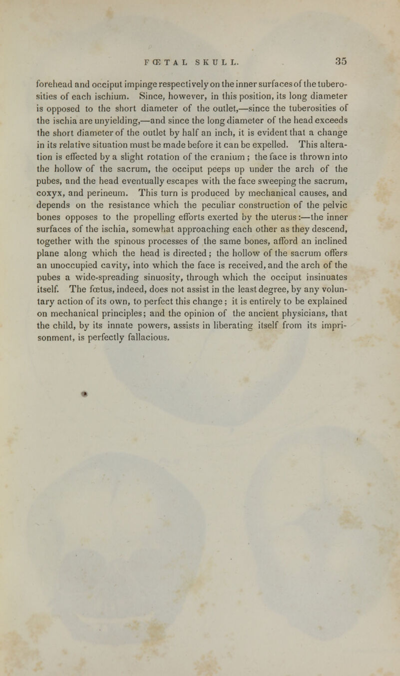 forehead and occiput impinge respectively on the inner surfaces of the tubero- sities of each ischium. Since, however, in this position, its long diameter is opposed to the short diameter of the outlet,—since the tuberosities of the ischia are unyielding,—and since the long diameter of the head exceeds the short diameter of the outlet by half an inch, it is evident that a change in its relative situation must be made before it can be expelled. This altera- tion is effected by a slight rotation of the cranium ; the face is thrown into the hollow of the sacrum, the occiput peeps up under the arch of the pubes, and the head eventually escapes with the face sweeping the sacrum, coxyx, and perineum. This turn is produced by mechanical causes, and depends on the resistance which the peculiar construction of the pelvic bones opposes to the propelling efforts exerted by the uterus:—the inner surfaces of the ischia, somewhat approaching each other as they descend, together with the spinous processes of the same bones, afford an inclined plane along which the head is directed; the hollow of the sacrum offers an unoccupied cavity, into which the face is received, and the arch of the pubes a wide-spreading sinuosity, through which the occiput insinuates itself. The foetus, indeed, does not assist in the least degree, by any volun- tary action of its own, to perfect this change; it is entirely to be explained on mechanical principles; and the opinion of the ancient physicians, that the child, by its innate powers, assists in liberating itself from its impri- sonment, is perfectly fallacious.