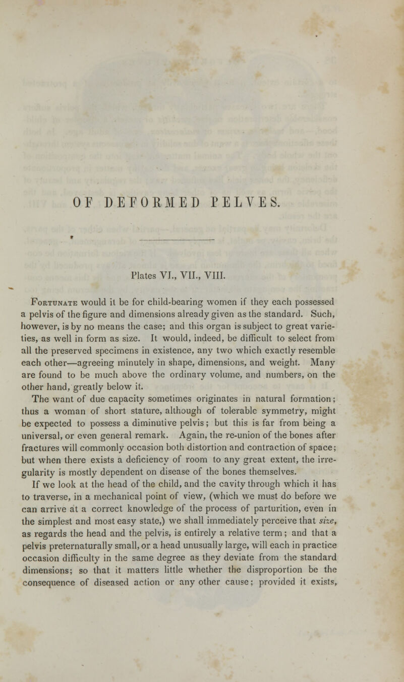 OF DEFORMED PELVES. Plates VI., VII., VIII. Fortunate would it be for child-bearing women if they each possessed a pelvis of the figure and dimensions already given as the standard. Such, however, is by no means the case; and this organ is subject to great varie- ties, as well in form as size. It would, indeed, be difficult to select from all the preserved specimens in existence, any two which exactly resemble each other—agreeing minutely in shape, dimensions, and weight. Many are found to be much above the ordinary volume, and numbers, on the other hand, greatly below it. The want of due capacity sometimes originates in natural formation; thus a woman of short stature, although of tolerable symmetry, might be expected to possess a diminutive pelvis; but this is far from being a universal, or even general remark. Again, the re-union of the bones after fractures will commonly occasion both distortion and contraction of space; but when there exists a deficiency of room to any great extent, the irre- gularity is mostly dependent on disease of the bones themselves. If we look at the head of the child, and the cavity through which it has to traverse, in a mechanical point of view, (which we must do before we can arrive at a correct knowledge of the process of parturition, even in the simplest and most easy state,) we shall immediately perceive that size, as regards the head and the pelvis, is entirely a relative term; and that a pelvis preternaturally small, or a head unusually large, will each in practice occasion difficulty in the same degree as they deviate from the standard dimensions; so that it matters little whether the disproportion be the consequence of diseased action or any other cause; provided it exists,