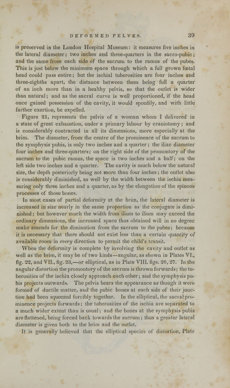 is preserved in the London Hospital Museum: it measures five inches in the lateral diameter; two inches and three-quarters in the sacro-pubic; and the same from each side of the sacrum to the ramus of the pubes. This is just below the minimum space through which a full grown foetal head could pass entire; but the ischial tuberosities are four inches and three-eighths apart, the distance between them being full a quarter of an inch more than in a healthy pelvis, so that the outlet is wider than natural; and as the sacral curve is well proportioned, if the head once gained possession of the cavity, it would speedily, and with little farther exertion, be expelled. Figure 21, represents the pelvis of a woman whom I delivered in a state of great exhaustion, under a primary labour by craniotomy; and is considerably contracted in all its dimensions, more especially at the brim. The diameter, from the centre of the prominence of the sacrum to the symphysis pubis, is only two inches and a quarter; the iliac diameter four inches and three-quarters; on the right side of the promontory of the sacrum to the pubic ramus, the space is two inches and a half; on the left side two inches and a quarter. The cavity is much below the natural size, the depth posteriorly being not more than four inches; the outlet also is considerably diminished, as well by the width between the ischia mea- suring only three inches and a quarter, as by the elongation of the spinous processes of those bones. In most cases of partial deformity at the brim, the lateral diameter is increased in size nearly in the same proportion as the conjugate is dimi- nished ; but however much the width from ilium to ilium may exceed the ordinary dimensions, the increased space thus obtained will in no degree make amends for the diminution from the sacrum to the pubes; because it is necessary that there should not exist less than a certain quantity of available room in evert/ direction to permit the child's transit. When the deformity is complete by involving the cavity and outlet as well as the brim, it may be of two kinds—angular, as shown in Plates VI., fig. 22, and VII., fig. 23,—or elliptical, as in Plate VIII. figs. 26, 27. In the angular distortion the promontory of the sacrum is thrown forwards; the tu- berosities of the ischia closely approach each other; and the symphysis pu- bis projects outwards. The pelvis bears the appearance as though it were formed of ductile matter, and the pubic bones at each side of their junc- tion had been squeezed forcibly together. In the elliptical, the sacral pro- minence projects forwards; the tuberosities of the ischia are separated to a much wider extent than is usual; and the bones at the symphysis pubis are flattened, being forced back towards the sacrum ; thus a greater lateral diameter is given both to the brim and the outlet. It is generally believed that the elliptical species of distortion, Plate