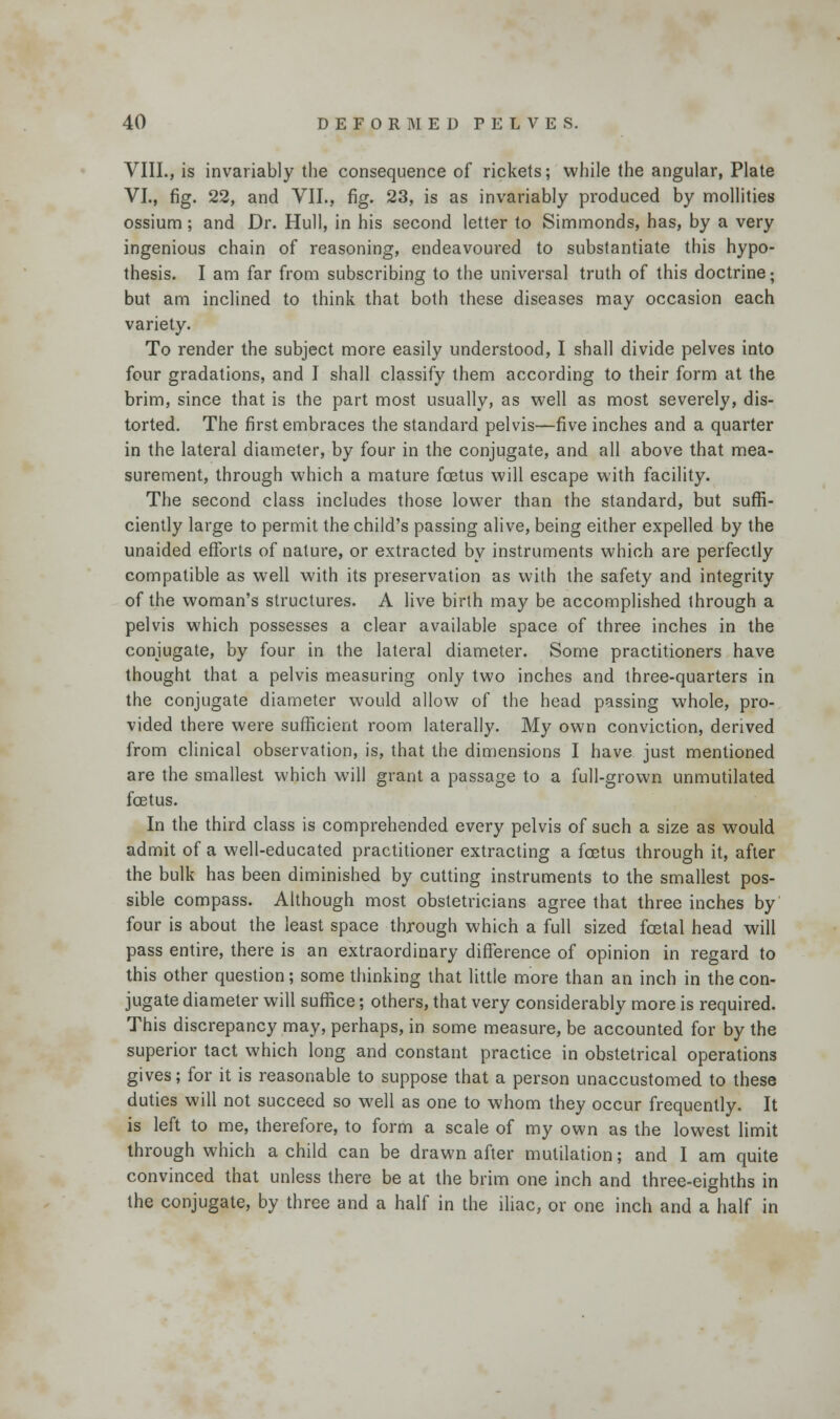 VIII., is invariably the consequence of rickets; while the angular, Plate VI., fig. 22, and VII., fig. 23, is as invariably produced by mollities ossium; and Dr. Hull, in his second letter to Simmonds, has, by a very ingenious chain of reasoning, endeavoured to substantiate this hypo- thesis. I am far from subscribing to the universal truth of this doctrine; but am inclined to think that both these diseases may occasion each variety. To render the subject more easily understood, I shall divide pelves into four gradations, and I shall classify them according to their form at the brim, since that is the part most usually, as well as most severely, dis- torted. The first embraces the standard pelvis—five inches and a quarter in the lateral diameter, by four in the conjugate, and all above that mea- surement, through which a mature foetus will escape with facility. The second class includes those lower than the standard, but suffi- ciently large to permit the child's passing alive, being either expelled by the unaided efforts of nature, or extracted by instruments which are perfectly compatible as well with its preservation as with the safety and integrity of the woman's structures. A live birth may be accomplished through a pelvis which possesses a clear available space of three inches in the conjugate, by four in the lateral diameter. Some practitioners have thought that a pelvis measuring only two inches and three-quarters in the conjugate diameter would allow of the head passing whole, pro- vided there were sufficient room laterally. My own conviction, derived from clinical observation, is, that the dimensions I have just mentioned are the smallest which will grant a passage to a full-grown unmutilated foetus. In the third class is comprehended every pelvis of such a size as would admit of a well-educated practitioner extracting a foetus through it, after the bulk has been diminished by cutting instruments to the smallest pos- sible compass. Although most obstetricians agree that three inches by four is about the least space through which a full sized foetal head will pass entire, there is an extraordinary difference of opinion in regard to this other question; some thinking that little more than an inch in the con- jugate diameter will suffice; others, that very considerably more is required. This discrepancy may, perhaps, in some measure, be accounted for by the superior tact which long and constant practice in obstetrical operations gives; for it is reasonable to suppose that a person unaccustomed to these duties will not succeed so well as one to whom they occur frequently. It is left to me, therefore, to form a scale of my own as the lowest limit through which a child can be drawn after mutilation; and I am quite convinced that unless there be at the brim one inch and three-eighths in the conjugate, by three and a half in the iliac, or one inch and a half in