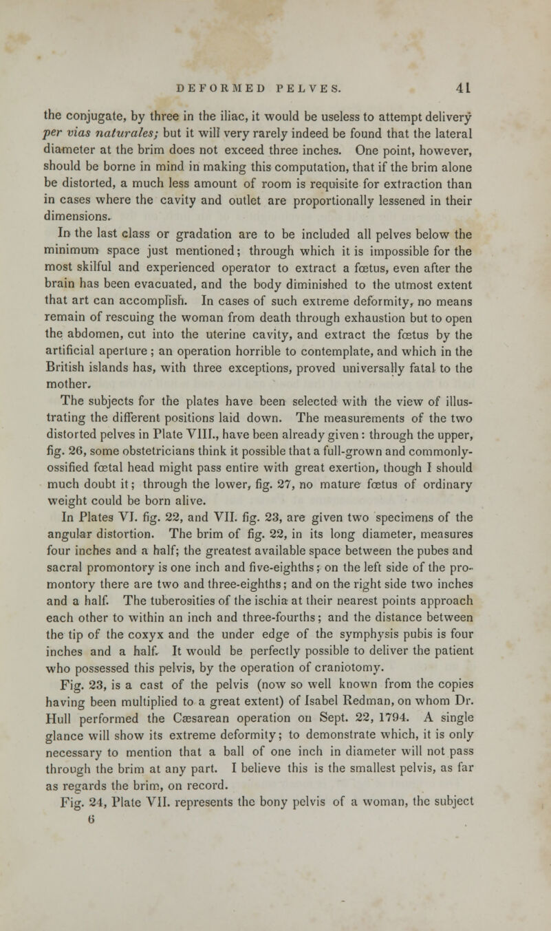 the conjugate, by three in the iliac, it would be useless to attempt delivery per vias naturales; but it will very rarely indeed be found that the lateral diameter at the brim does not exceed three inches. One point, however, should be borne in mind in making this computation, that if the brim alone be distorted, a much less amount of room is requisite for extraction than in cases where the cavity and outlet are proportionally lessened in their dimensions. In the last class or gradation are to be included all pelves below the minimum space just mentioned; through which it is impossible for the most skilful and experienced operator to extract a foetus, even after the brain has been evacuated, and the body diminished to the utmost extent that art can accomplish. In cases of such extreme deformity, no means remain of rescuing the woman from death through exhaustion but to open the abdomen, cut into the uterine cavity, and extract the fetus by the artificial aperture ; an operation horrible to contemplate, and which in the British islands has, with three exceptions, proved universally fatal to the mother. The subjects for the plates have been selected with the view of illus- trating the different positions laid down. The measurements of the two distorted pelves in Plate VIII., have been already given: through the upper, fig. 26, some obstetricians think it possible that a full-grown and commonly- ossified fetal head might pass entire with great exertion, though I should much doubt it; through the lower, fig. 27, no mature fetus of ordinary weight could be born alive. In Plates VI. fig. 22, and VII. fig. 23, are given two specimens of the angular distortion. The brim of fig. 22, in its long diameter, measures four inches and a half; the greatest available space between the pubes and sacral promontory is one inch and five-eighths; on the left side of the pro- montory there are two and three-eighths; and on the right side two inches and a half. The tuberosities of the ischia at their nearest points approach each other to within an inch and three-fourths; and the distance between the tip of the coxyx and the under edge of the symphysis pubis is four inches and a half. It would be perfectly possible to deliver the patient who possessed this pelvis, by the operation of craniotomy. Fig. 23, is a cast of the pelvis (now so well known from the copies having been multiplied to a great extent) of Isabel Redman, on whom Dr. Hull performed the Cassarean operation on Sept. 22, 1794. A single glance will show its extreme deformity; to demonstrate which, it is only necessary to mention that a ball of one inch in diameter will not pass through the brim at any part. I believe this is the smallest pelvis, as far as regards the brim, on record. Fig. 24, Plate VII. represents the bony pelvis of a woman, the subject 6