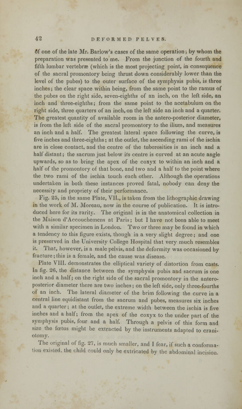 flf one of the late Mr. Barlow's cases of the same operation; by whom the preparation was presented to me. From the junction of the fourth and fifth lumbar vertebrae (which is the most projecting point, in consequence of the sacral promontory being thrust down considerably lower than the level of the pubes) to the outer surface of the symphysis pubis, is three inches; the clear space within being, from the same point to the ramus of the pubes on the right side, seven-eighths of an inch, on the left side, an inch and three-eighths; from the same point to the acetabulum on the right side, three quarters of an inch, on the left side an inch and a quarter. The greatest quantity of available room in the antero-posterior diameter, is from the left side of the sacral promontory to the ilium, and measures an inch and a half. The greatest lateral space following the curve, is five inches and three-eighths; at the outlet, the ascending rami of the ischia are in close contact, and the centre of the tuberosities is an inch and a half distant; the sacrum just below its centre is curved at an acute angle upwards, so as to bring the apex of the coxyx to within an inch and a half of the promontory of that bone, and two and a half to the point where the two rami of the ischia touch each other. Although the operations undertaken in both these instances proved fatal, nobody can deny the necessity and propriety of their performance. Fig. 25, in the same Plate, VII., is taken from the lithographic drawing in the work of M. Moreau, now in the course of publication. It is intro- duced here for its rarity. The original is in the anatomical collection in the Maison d'Accouchemens at Paris; but I have not been able to meet with a similar specimen in London. Two or three may be found in which a tendency to this figure exists, though in a very slight degree; and one is preserved in the University College Hospital that very much resembles it. That, however, is a male pelvis, and the deformity was occasioned by fracture; this is a female, and the cause was disease. Plate VIII. demonstrates the elliptical variety of distortion from casts. In fig. 26, the distance between the symphysis pubis and sacrum is one inch and a half; on the right side of the sacral promontory in the antero- posterior diameter there are two inches; on the left side, only three-fourths of an inch. The lateral diameter of the brim following the curve in a central line equidistant from the sacrum and pubes, measures six inches and a quarter; at the outlet, the extreme width between the ischia is five inches and a half; from the apex of the coxyx to the under part of the symphysis pubis, four and a half. Through a pelvis of this form and size the foetus might be extracted by the instruments adapted to crani- otomy. The original of fig. 27, is much smaller, and I fear, if such a conforma- tion existed, the child could only be extricated by the abdominal incision.