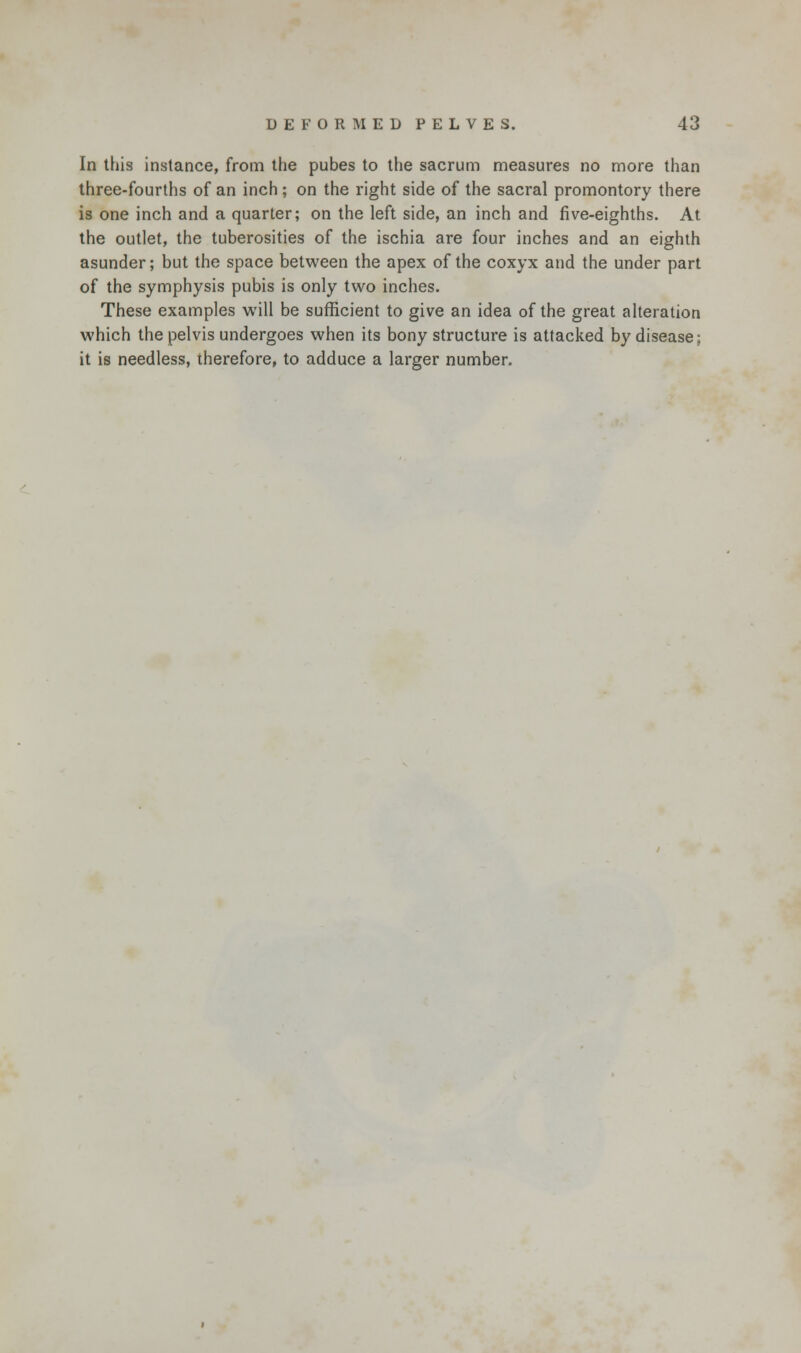 In this instance, from the pubes to the sacrum measures no more than three-fourths of an inch; on the right side of the sacral promontory there is one inch and a quarter; on the left side, an inch and five-eighths. At the outlet, the tuberosities of the ischia are four inches and an eighth asunder; but the space between the apex of the coxyx and the under part of the symphysis pubis is only two inches. These examples will be sufficient to give an idea of the great alteration which the pelvis undergoes when its bony structure is attacked by disease; it is needless, therefore, to adduce a larger number.