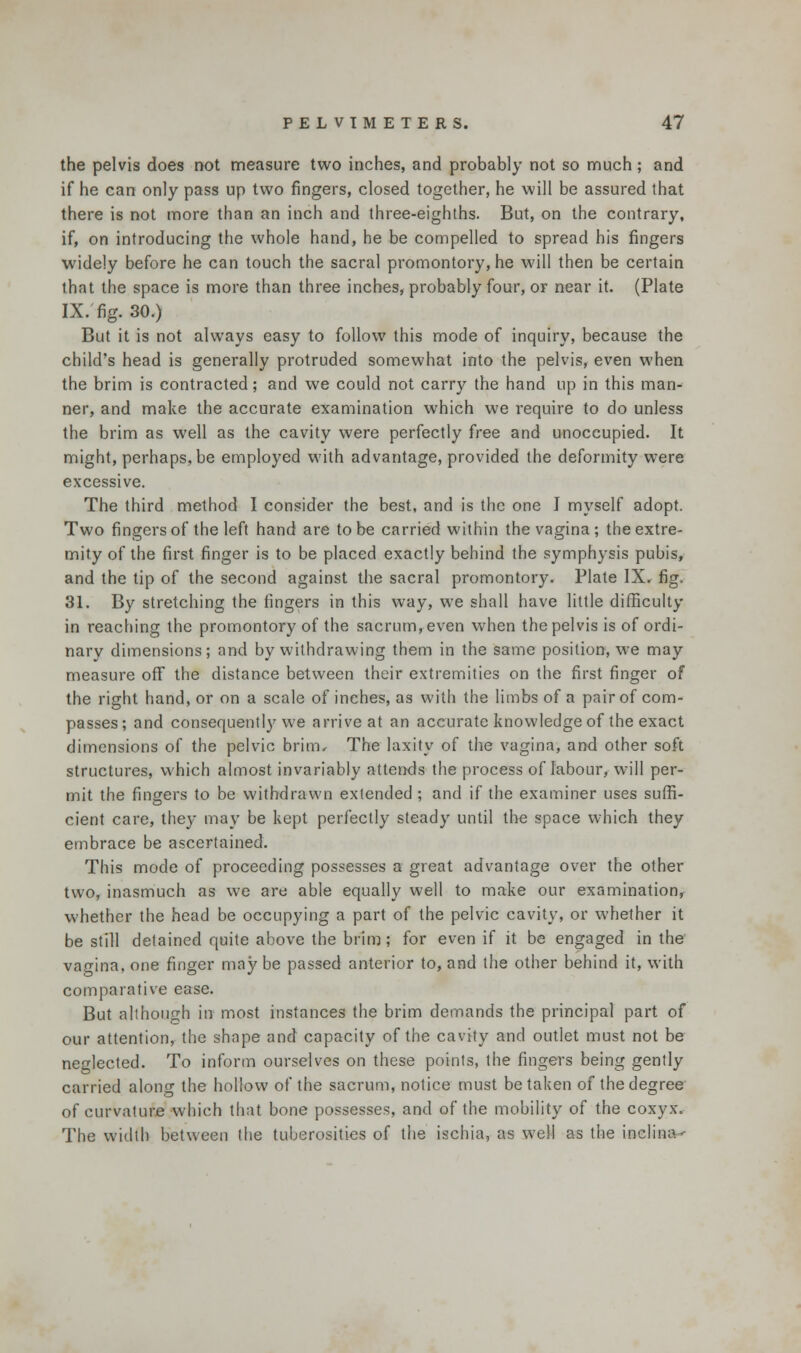 the pelvis does not measure two inches, and probably not so much; and if he can only pass up two fingers, closed together, he will be assured that there is not more than an inch and three-eighths. But, on the contrary, if, on introducing the whole hand, he be compelled to spread his fingers widely before he can touch the sacral promontory, he will then be certain that the space is more than three inches, probably four, or near it. (Plate IX. fig. 30.) But it is not always easy to follow this mode of inquiry, because the child's head is generally protruded somewhat into the pelvis, even when the brim is contracted; and we could not carry the hand up in this man- ner, and make the accurate examination which we require to do unless the brim as well as the cavity were perfectly free and unoccupied. It might, perhaps, be employed with advantage, provided the deformity were excessive. The third method I consider the best, and is the one I myself adopt. Two fingers of the left hand are to be carried within the vagina; the extre- mity of the first finger is to be placed exactly behind the symphysis pubis, and the tip of the second against the sacral promontory. Plate IX, fig. 31. By stretching the fingers in this way, we shall have little difficulty in reaching the promontory of the sacrum, even when the pelvis is of ordi- nary dimensions; and by withdrawing them in the same position, we may measure off the distance between their extremities on the first finger of the right hand, or on a scale of inches, as with the limbs of a pair of com- passes; and consequently we arrive at an accurate knowledge of the exact dimensions of the pelvic brim. The laxity of the vagina, and other soft structures, which almost invariably attends the process of labour, will per- mit the fingers to be withdrawn extended ; and if the examiner uses suffi- cient care, they may be kept perfectly steady until the space which they embrace be ascertained. This mode of proceeding possesses a great advantage over the other two, inasmuch as we are able equally well to make our examination whether the head be occupying a part of the pelvic cavity, or whether it be still detained quite above the brim; for even if it be engaged in the vagina, one finger may be passed anterior to, and the other behind it, with comparative ease. But although in most instances the brim demands the principal part of our attention, the shape and capacity of the cavity and outlet must not be neglected. To inform ourselves on these points, the fingers being gently carried along the hollow of the sacrum, notice must be taken of the degree of curvature which that bone possesses, and of the mobility of the coxyx. The width between the tuberosities of the ischia, as well as the inclina--