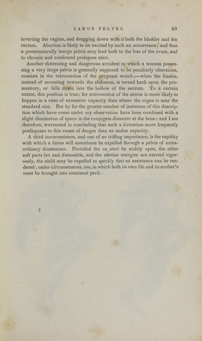 inverting the vagina, and dragging down with it both the bladder and the rectum. Abortion is likely to be excited by such an occurrence; and thus a preternaturally laarge pelvis may lead both to the loss of the ovum, and to chronic and confirmed prolapsus uteri. Another distressing and dangerous accident to which a woman posses- sing a very large pelvis is generally supposed to be peculiarly obnoxious, consists in the retroversion of the pregnant womb;—when the fundus, instead of mounting towards the abdomen, is turned back upon the pro- montory, or falls down into the hollow of the sacrum. To a certain extent, this position is true; for retroversion of the uterus is more likely to happen in a case of excessive capacity than where the organ is near the standard size. But by far the greater number of instances of this descrip- tion which have come under my observation have been combined with a slight diminution of space in the conjugate diameter at the brim ; and I am therefore, warranted in concluding that such a formation more frequently predisposes to this cause of danger than an undue capacity. A third inconvenience, and one of no trifling importance, is the rapidity with which a fetus will sometimes be expelled through a pelvis of extra- ordinary dimensions. Provided the os uteri be widely open, the other soft parts lax and distensible, and the uterine energies are exerted vigor- ously, the child may be expelled so quickly that no assistance can be ren- dered ; under circumstances, too, in which both its own life and its mother's must be brought into imminent peril.